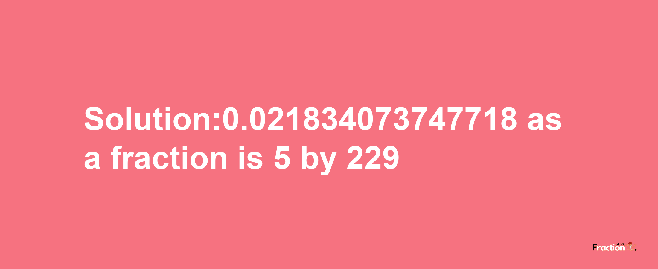 Solution:0.021834073747718 as a fraction is 5/229