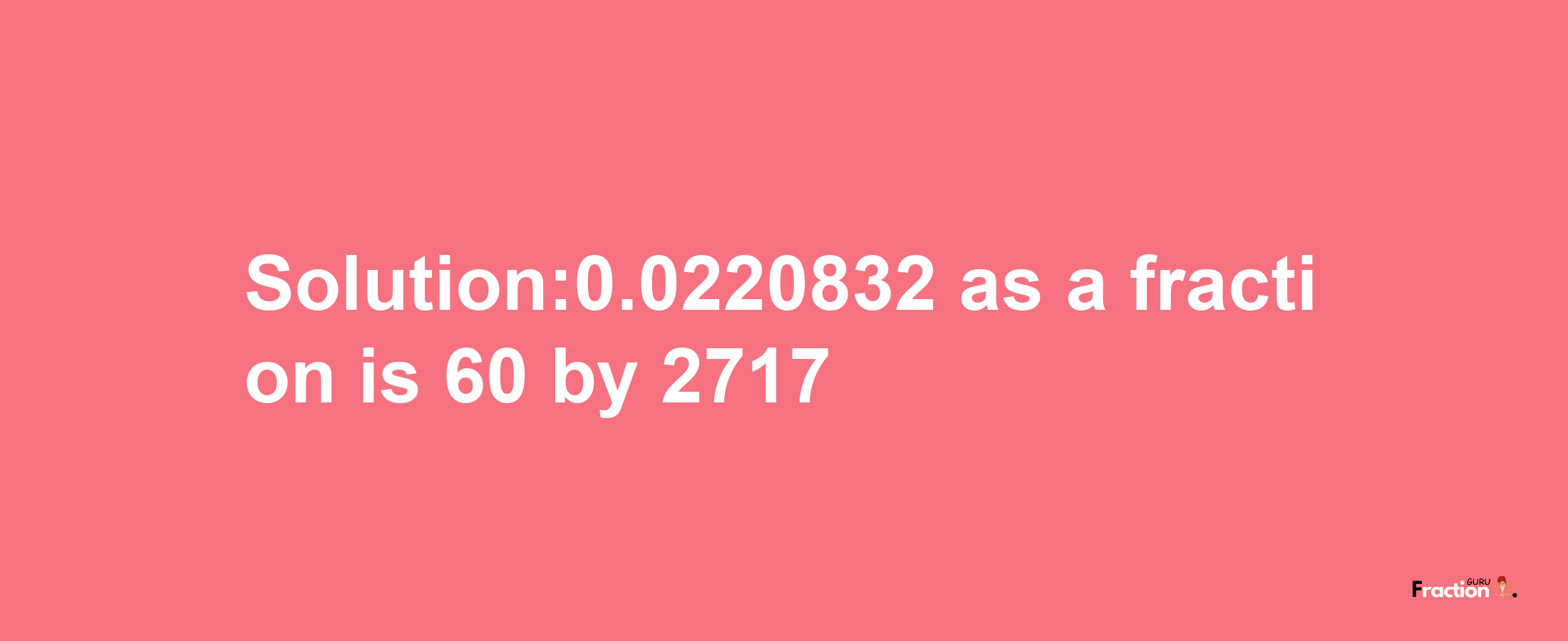 Solution:0.0220832 as a fraction is 60/2717