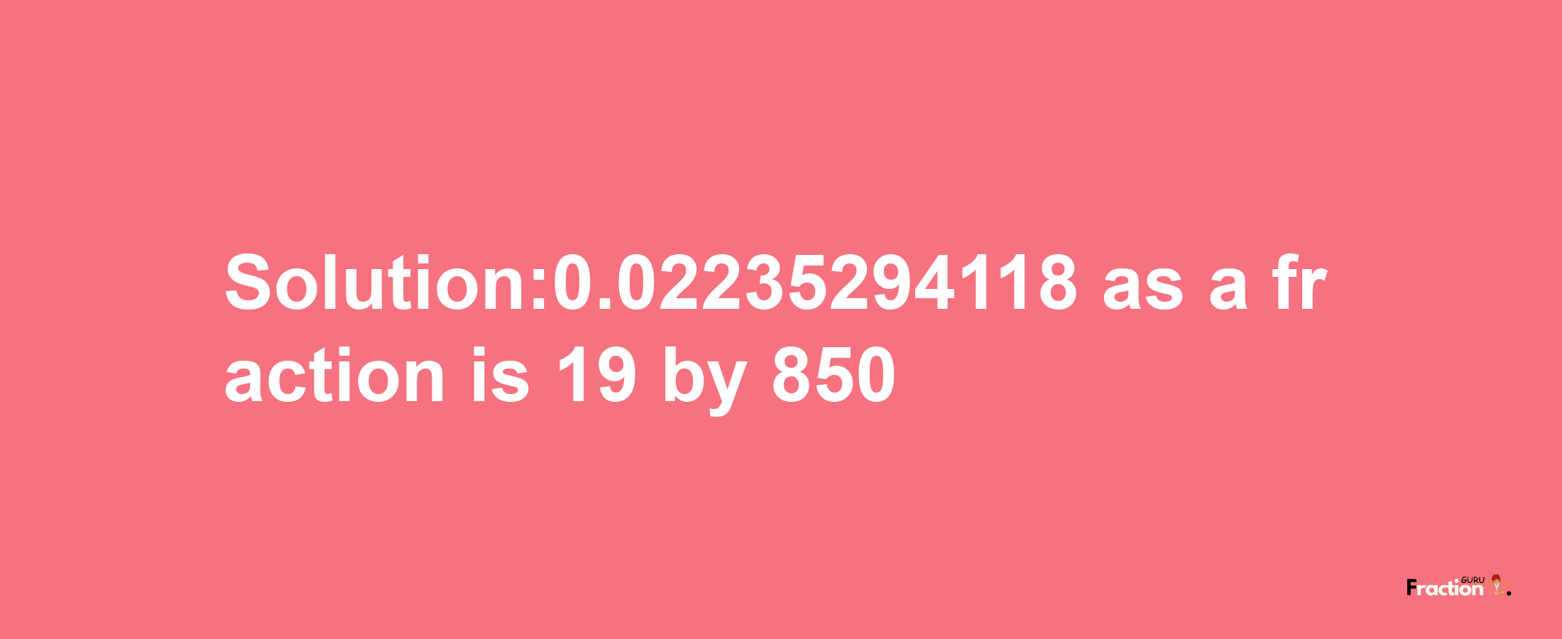 Solution:0.02235294118 as a fraction is 19/850