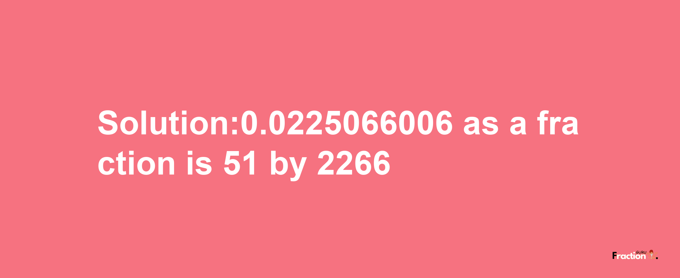 Solution:0.0225066006 as a fraction is 51/2266