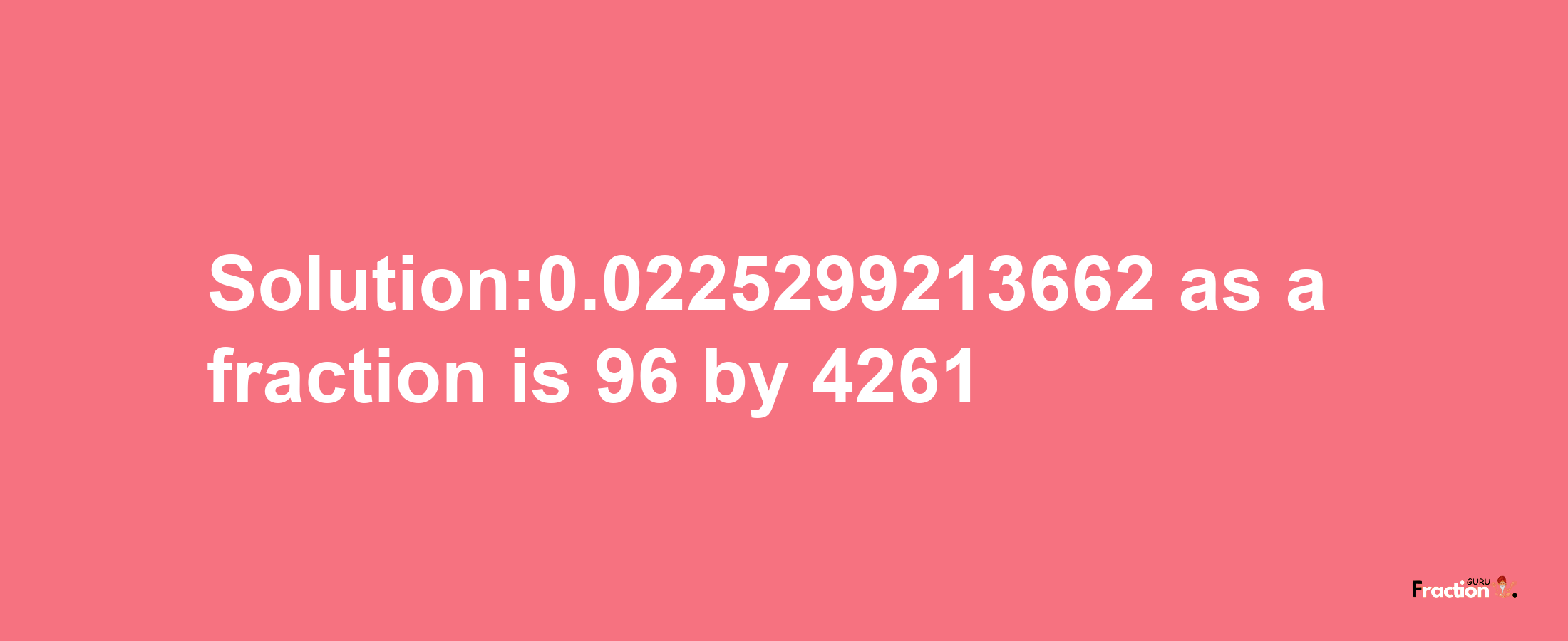 Solution:0.0225299213662 as a fraction is 96/4261