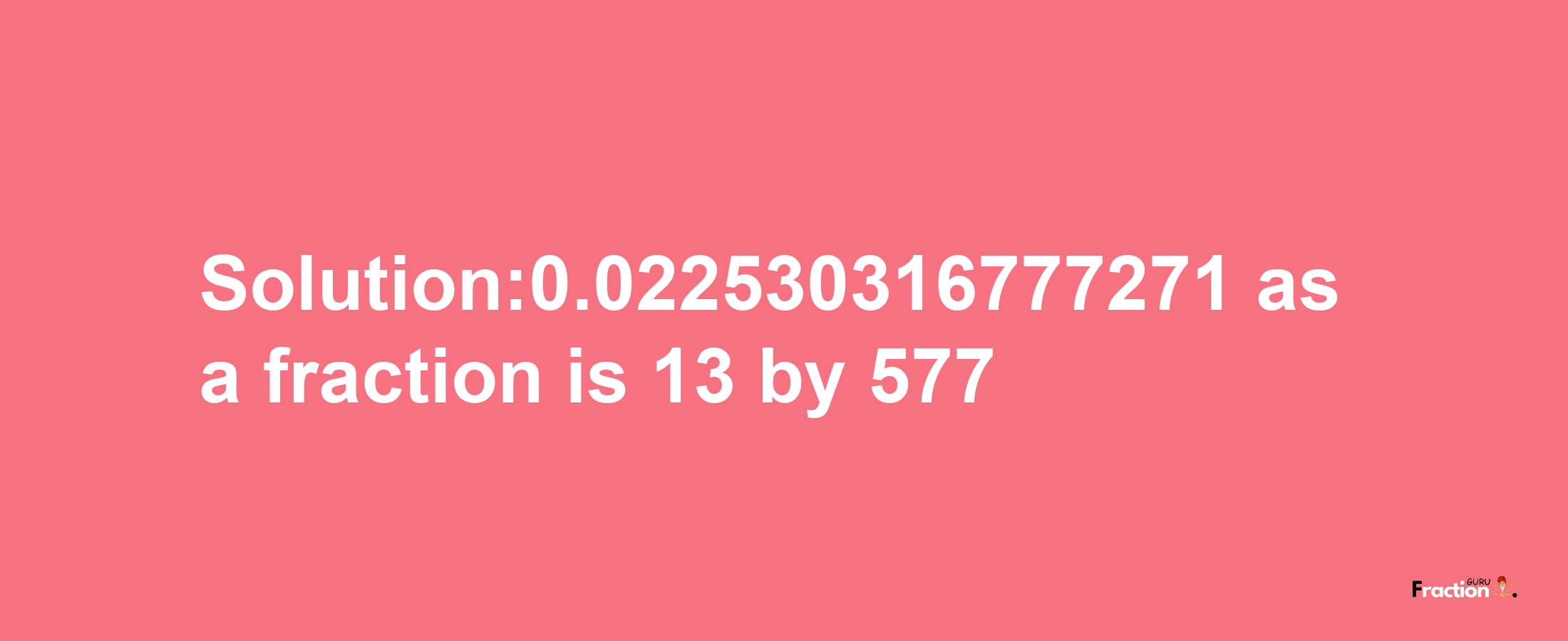 Solution:0.022530316777271 as a fraction is 13/577