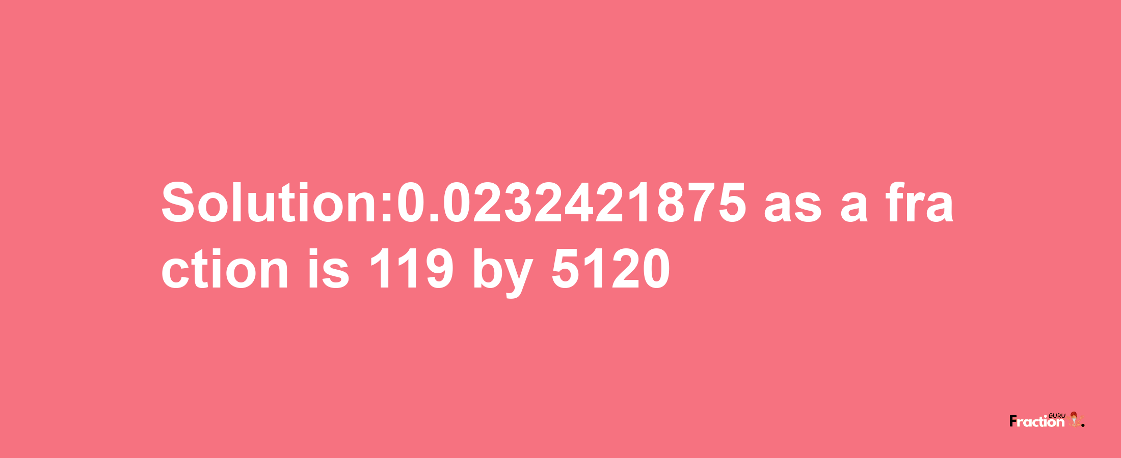 Solution:0.0232421875 as a fraction is 119/5120