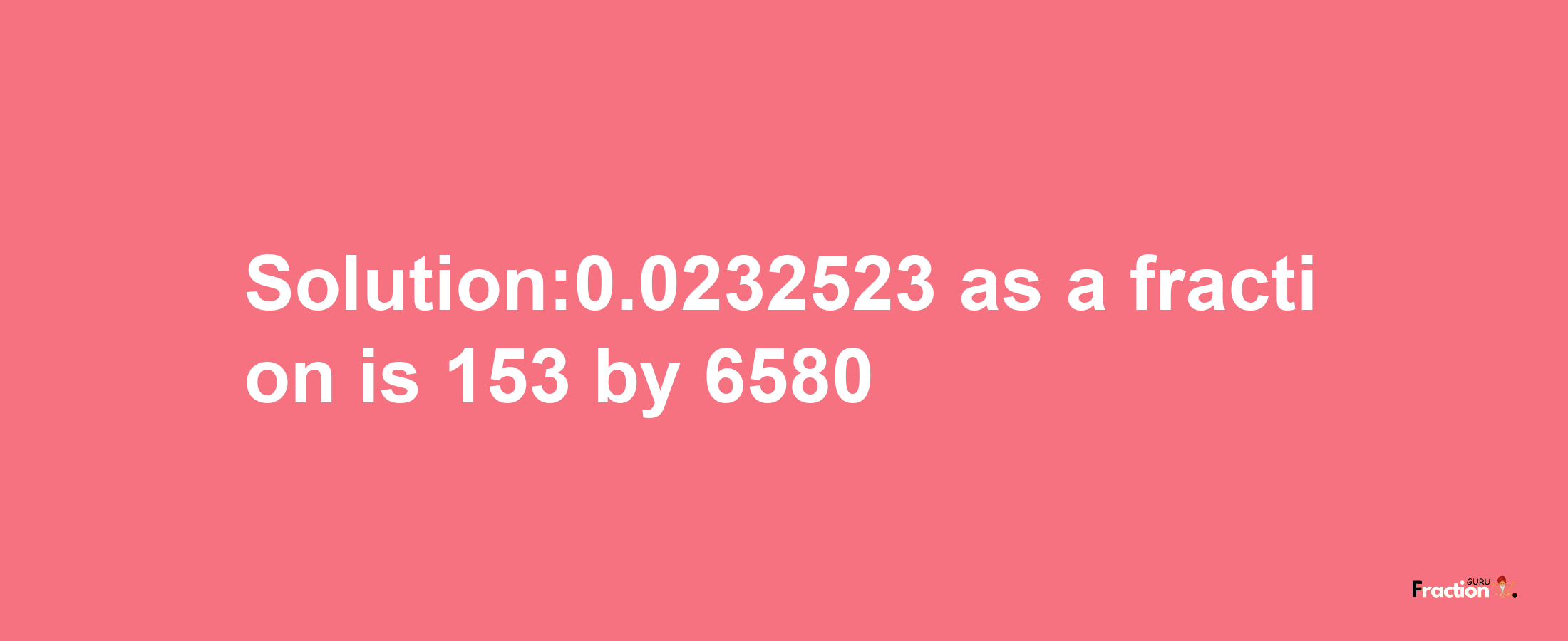 Solution:0.0232523 as a fraction is 153/6580