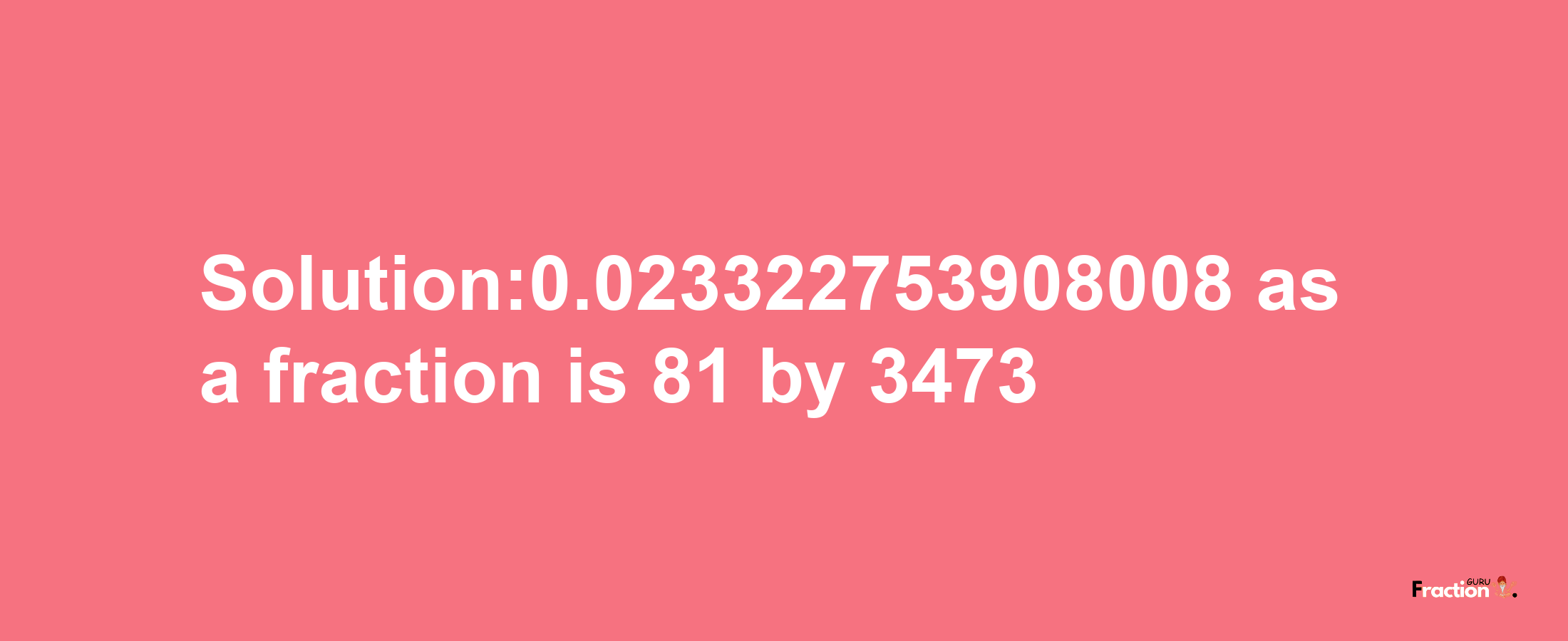 Solution:0.023322753908008 as a fraction is 81/3473