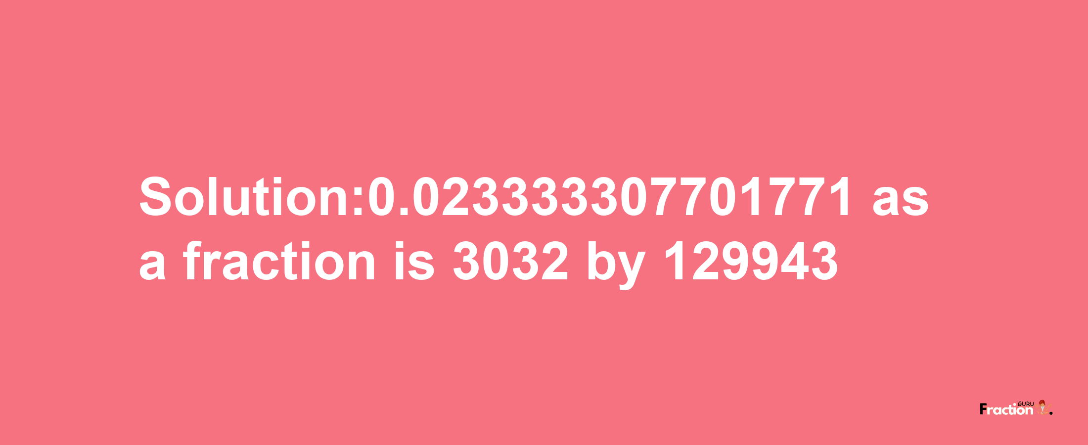 Solution:0.023333307701771 as a fraction is 3032/129943