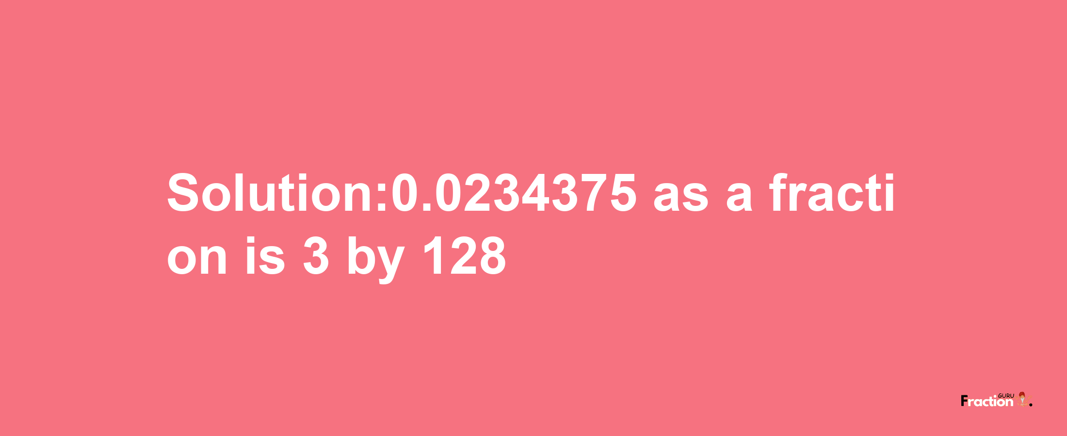 Solution:0.0234375 as a fraction is 3/128