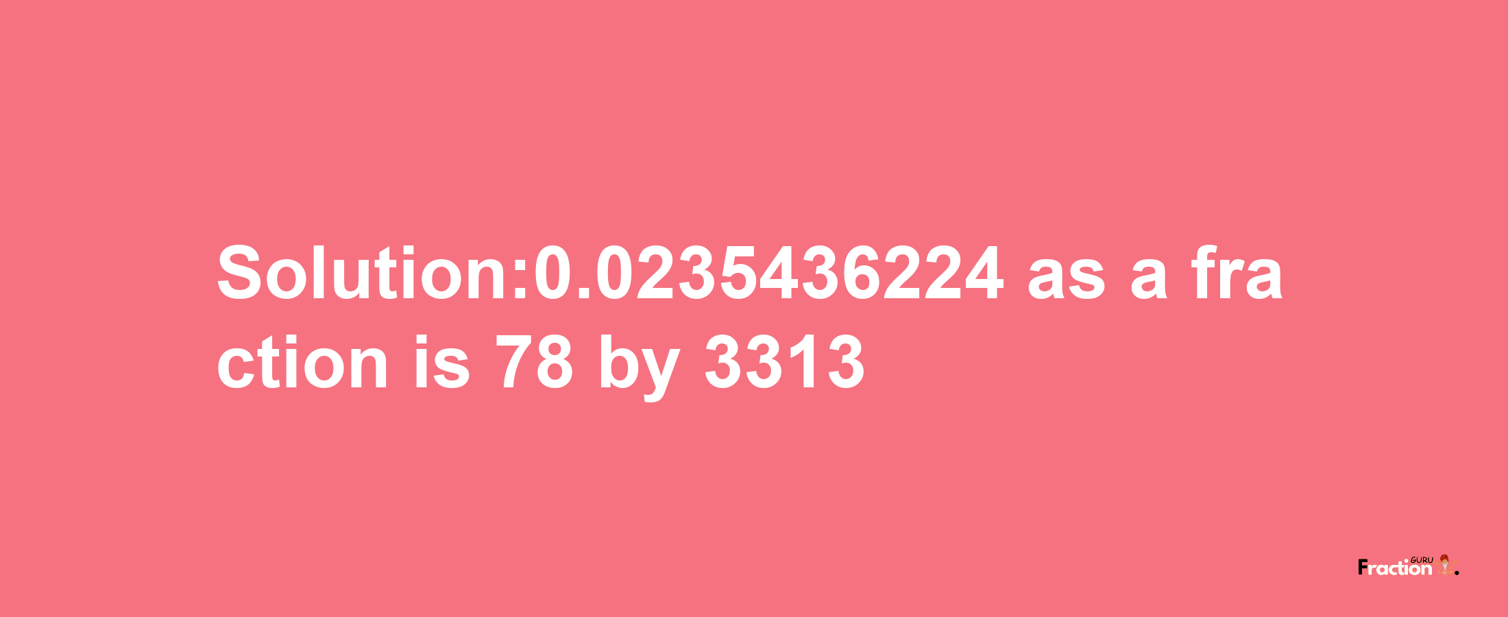 Solution:0.0235436224 as a fraction is 78/3313