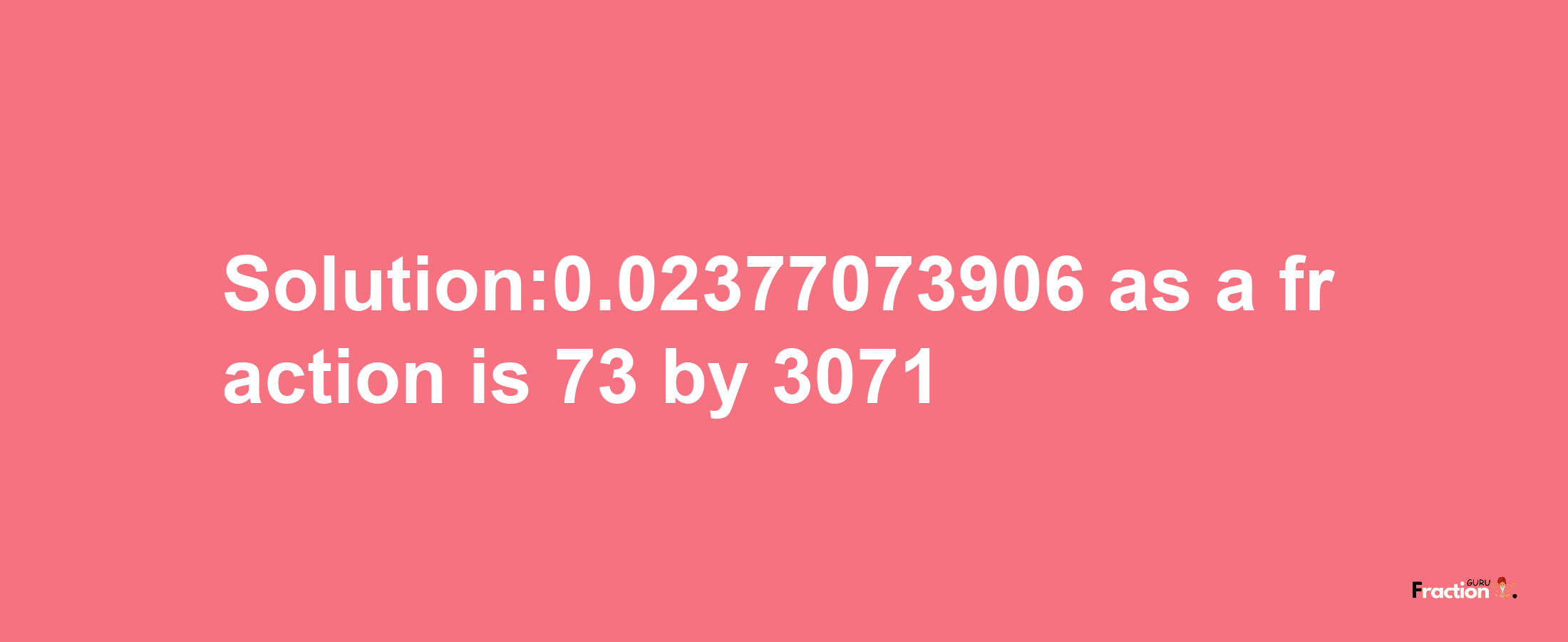 Solution:0.02377073906 as a fraction is 73/3071