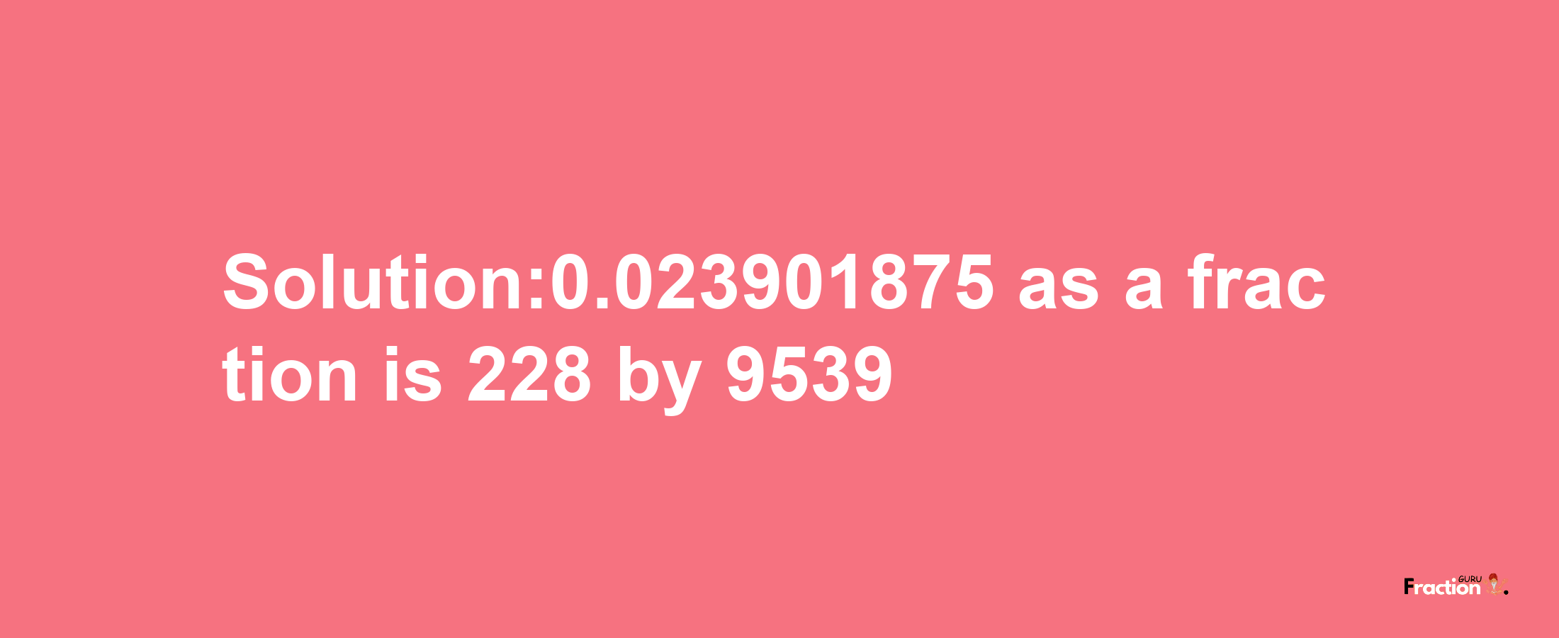 Solution:0.023901875 as a fraction is 228/9539