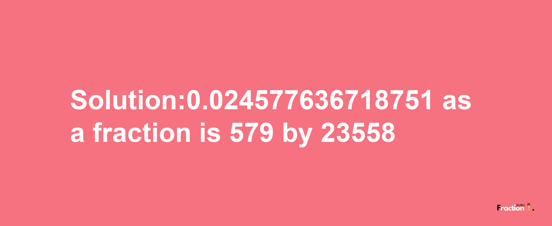 Solution:0.024577636718751 as a fraction is 579/23558