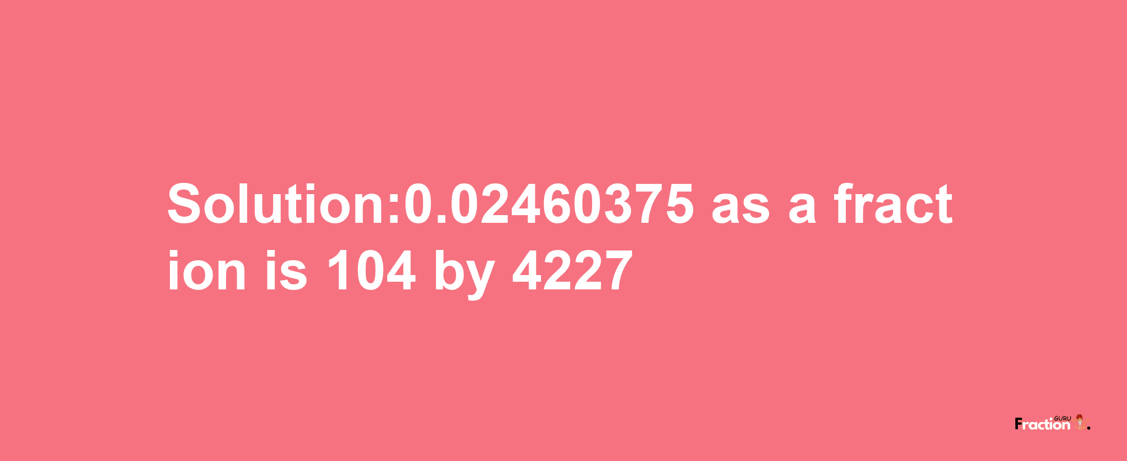 Solution:0.02460375 as a fraction is 104/4227