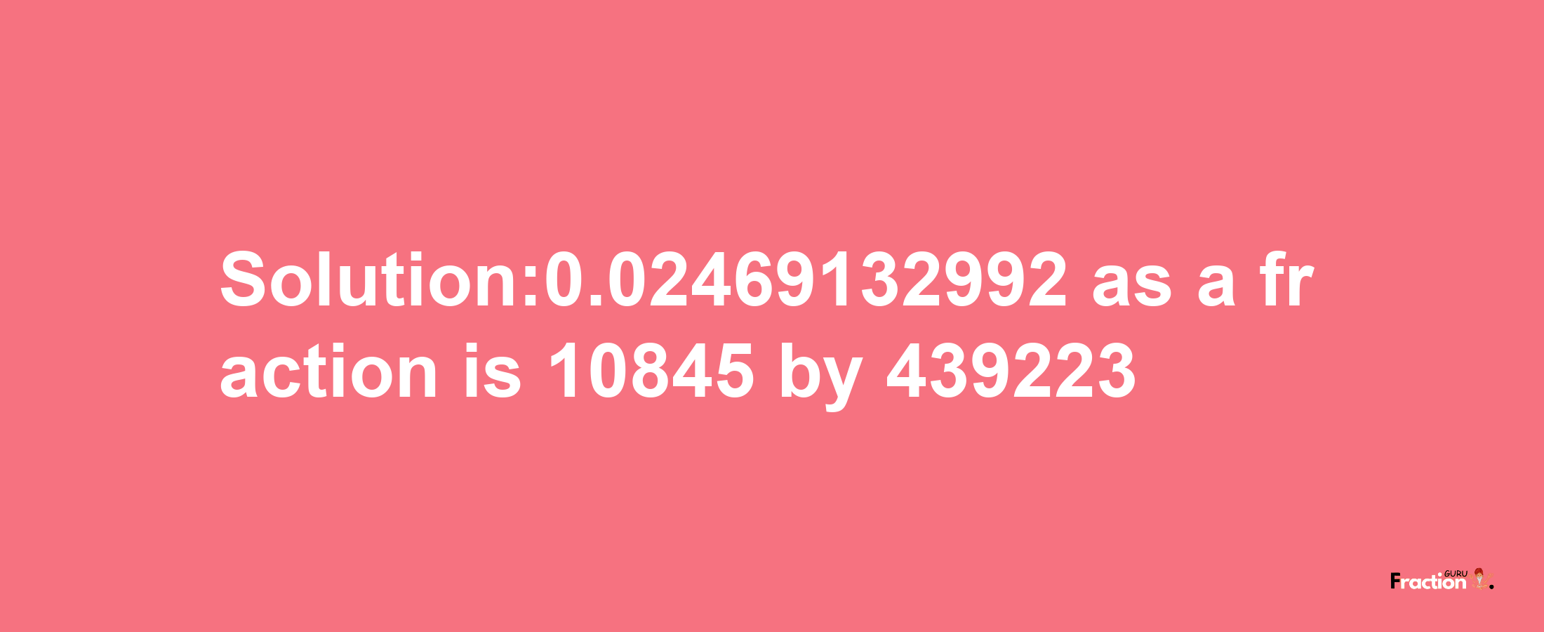 Solution:0.02469132992 as a fraction is 10845/439223