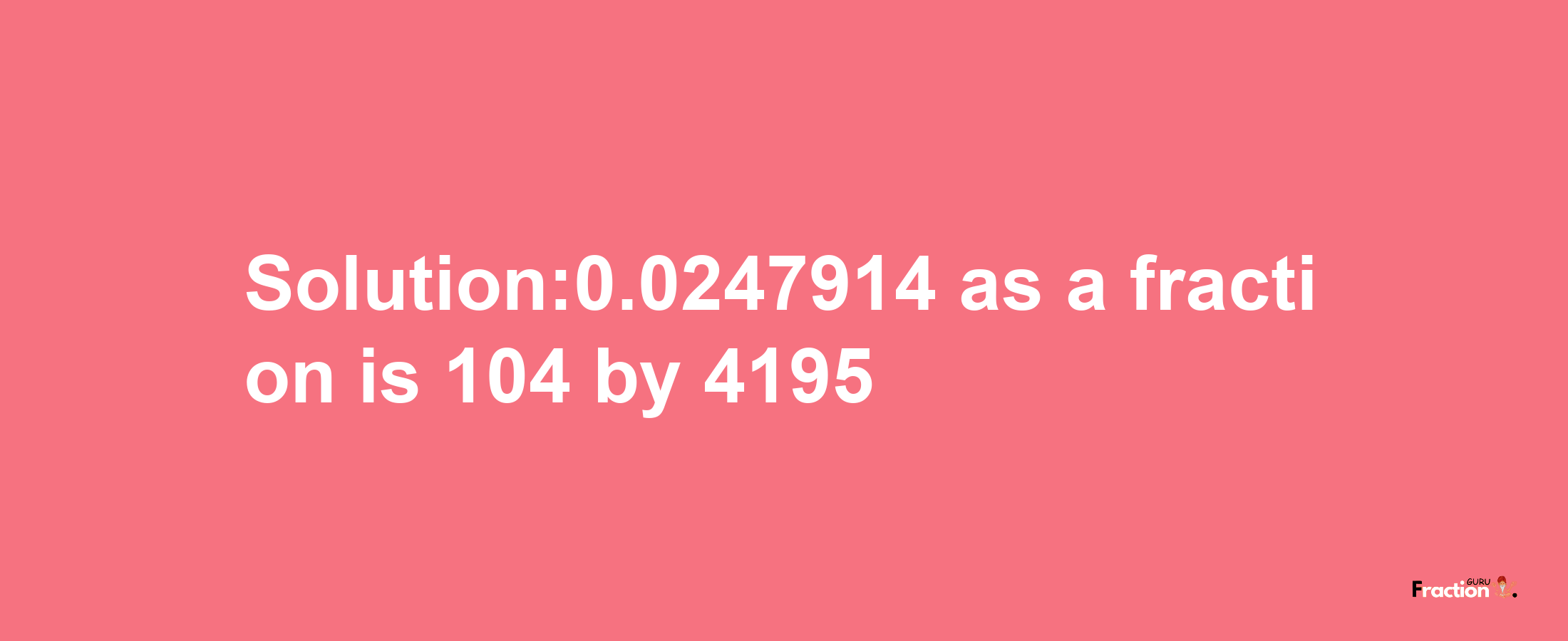 Solution:0.0247914 as a fraction is 104/4195