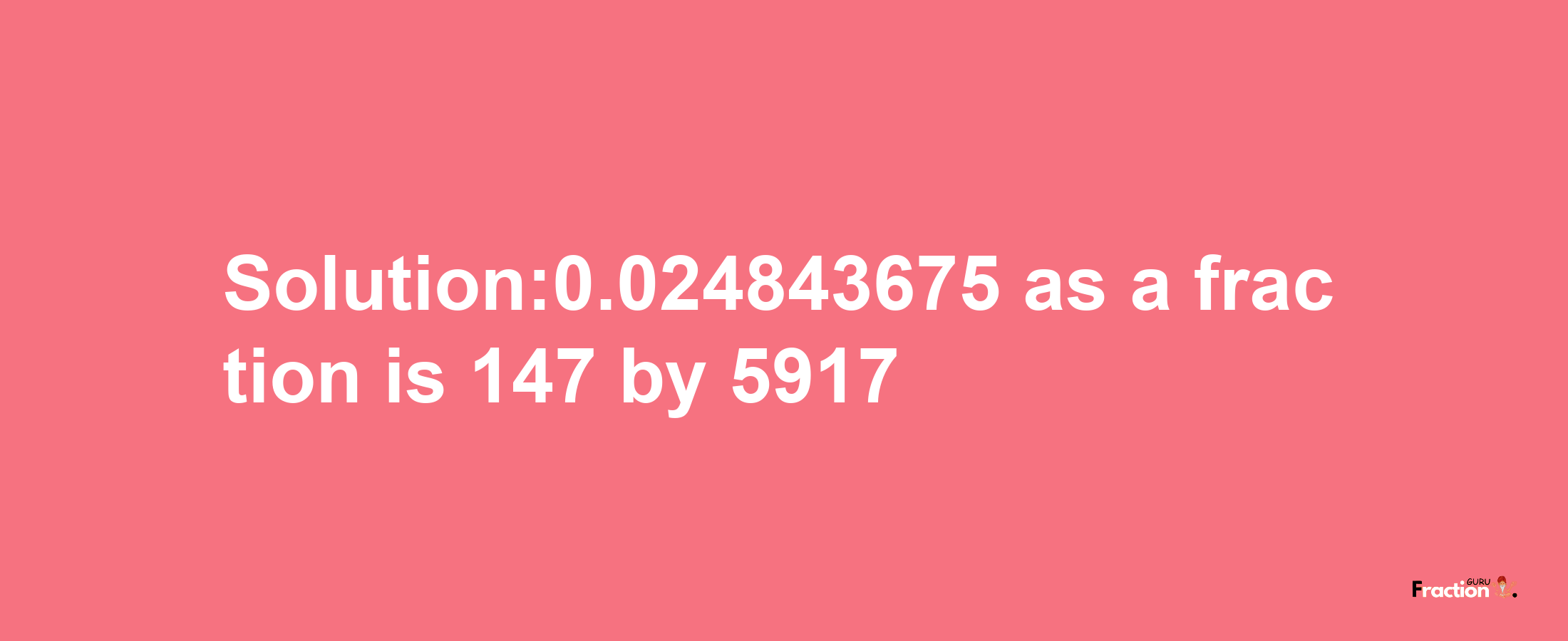 Solution:0.024843675 as a fraction is 147/5917