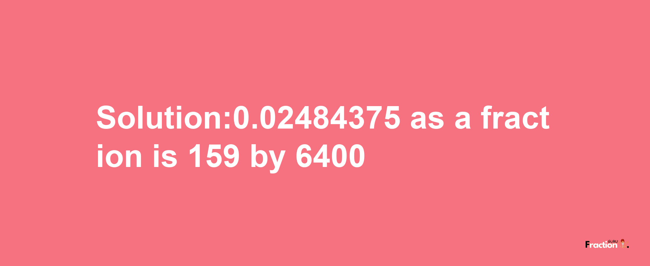 Solution:0.02484375 as a fraction is 159/6400