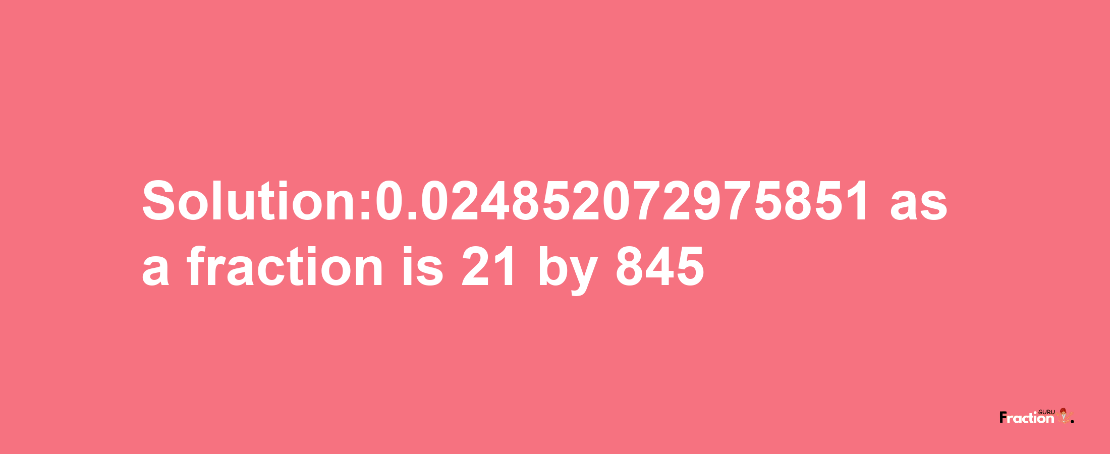 Solution:0.024852072975851 as a fraction is 21/845