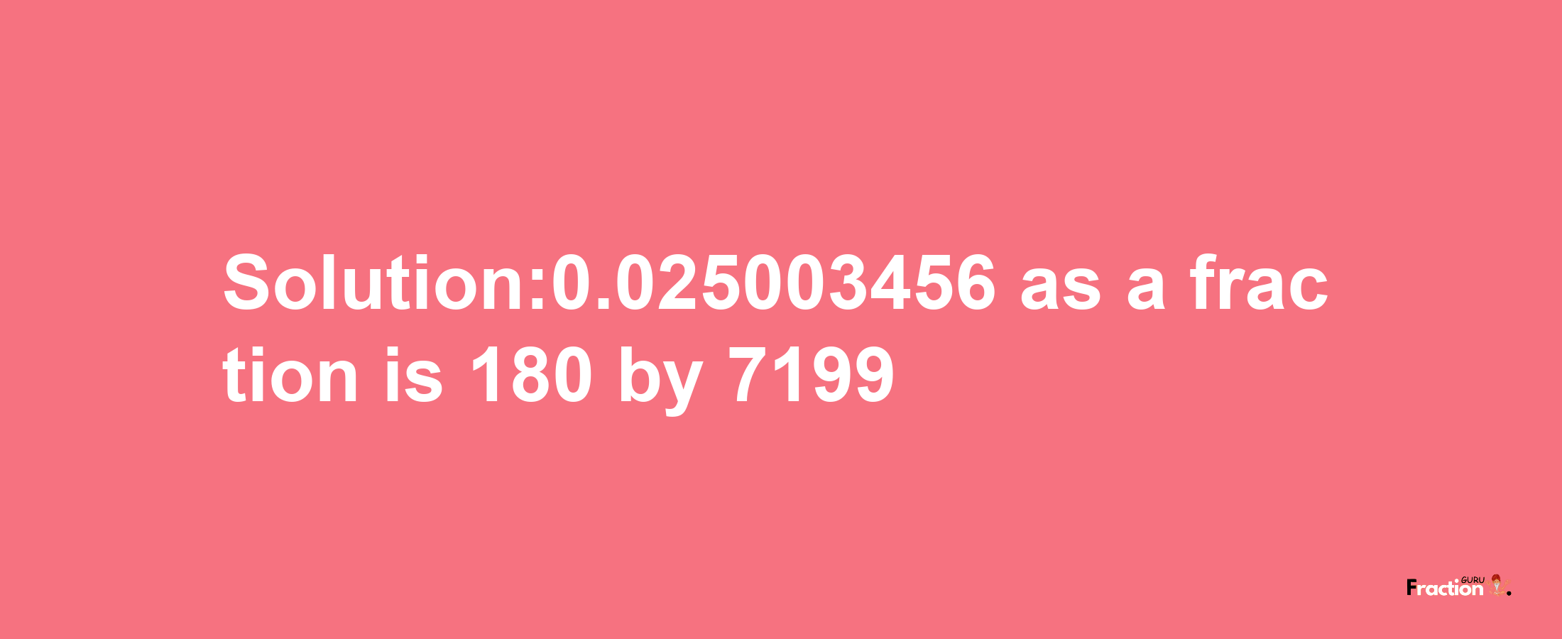 Solution:0.025003456 as a fraction is 180/7199