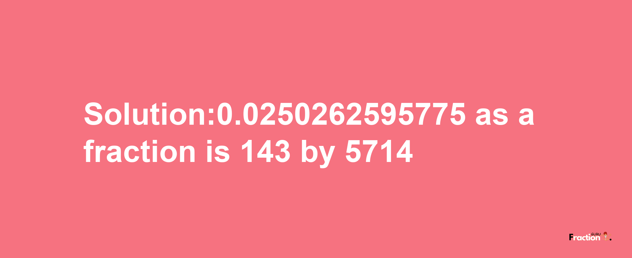 Solution:0.0250262595775 as a fraction is 143/5714