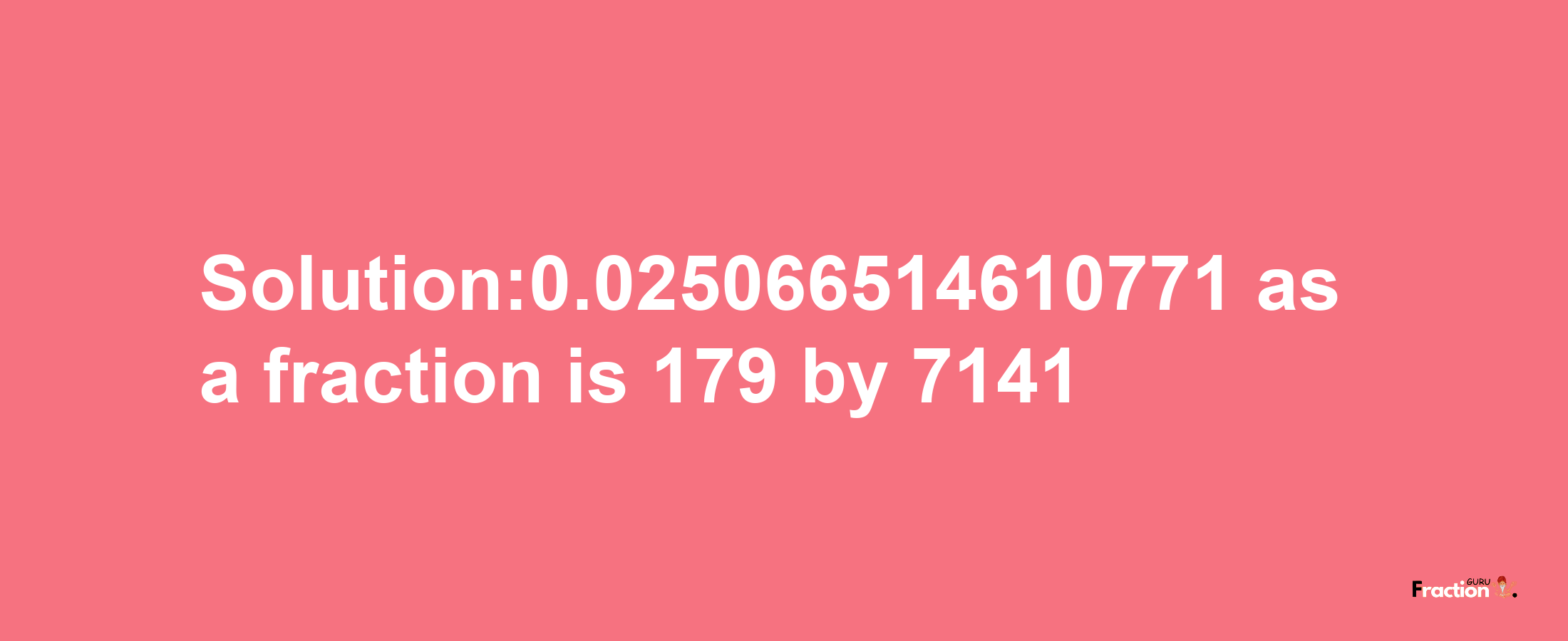 Solution:0.025066514610771 as a fraction is 179/7141