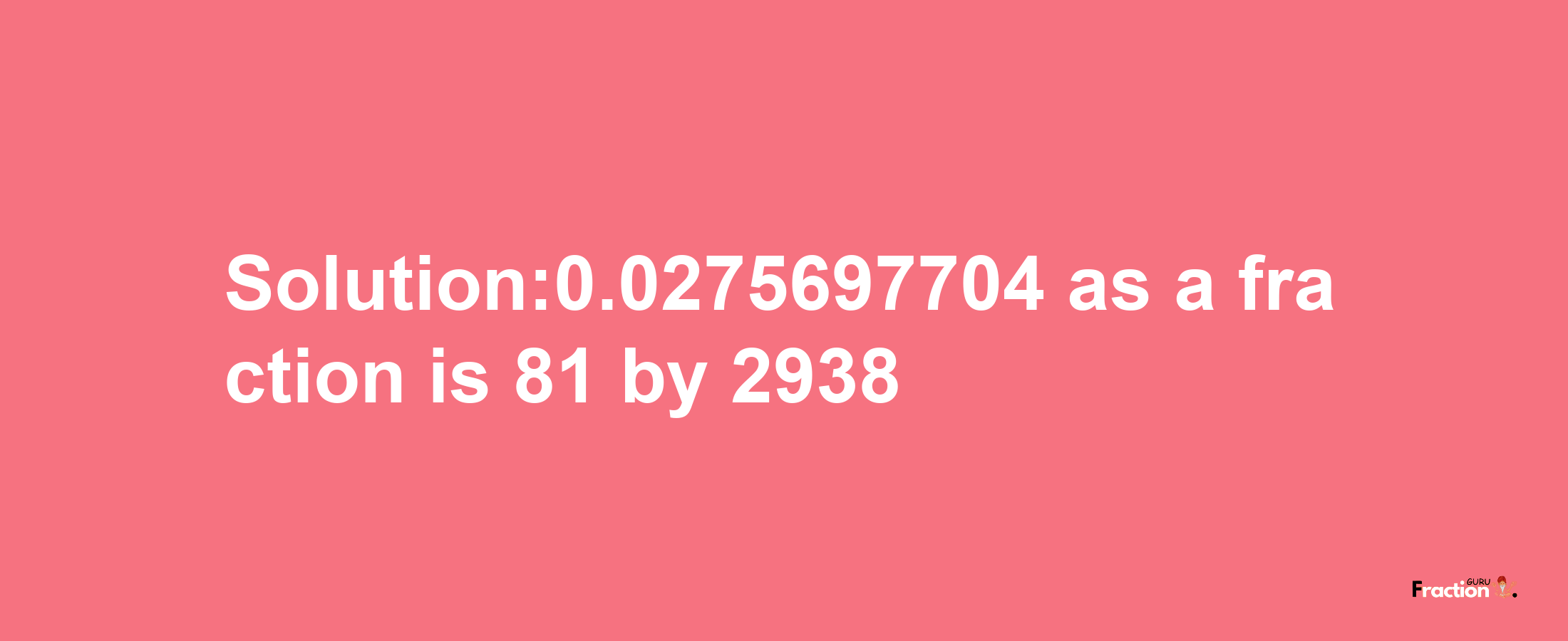 Solution:0.0275697704 as a fraction is 81/2938