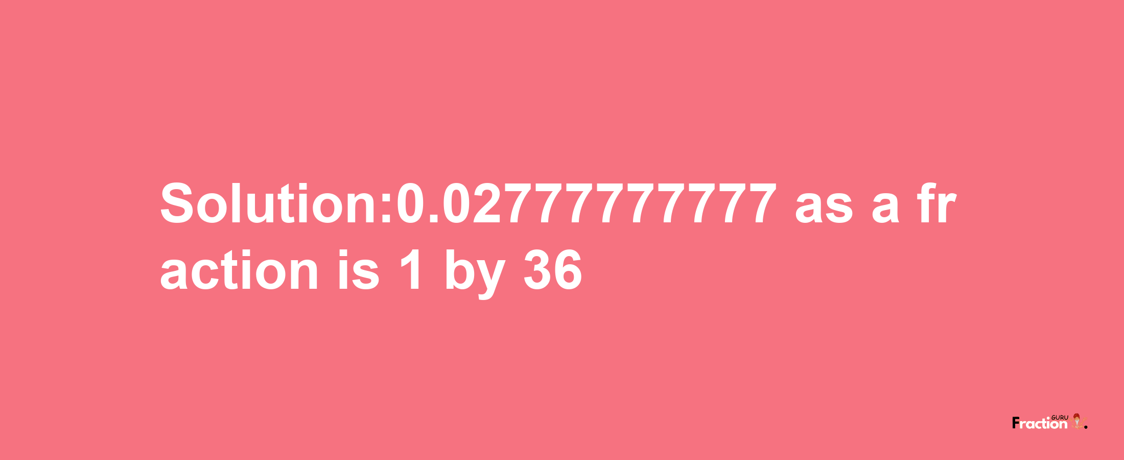 Solution:0.02777777777 as a fraction is 1/36