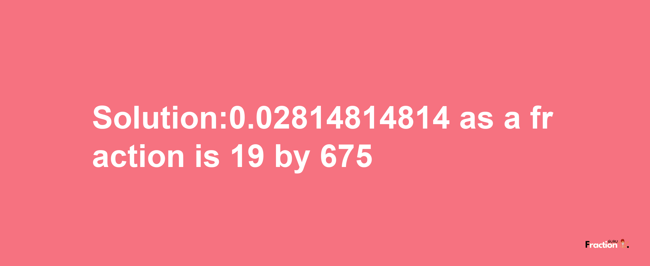 Solution:0.02814814814 as a fraction is 19/675