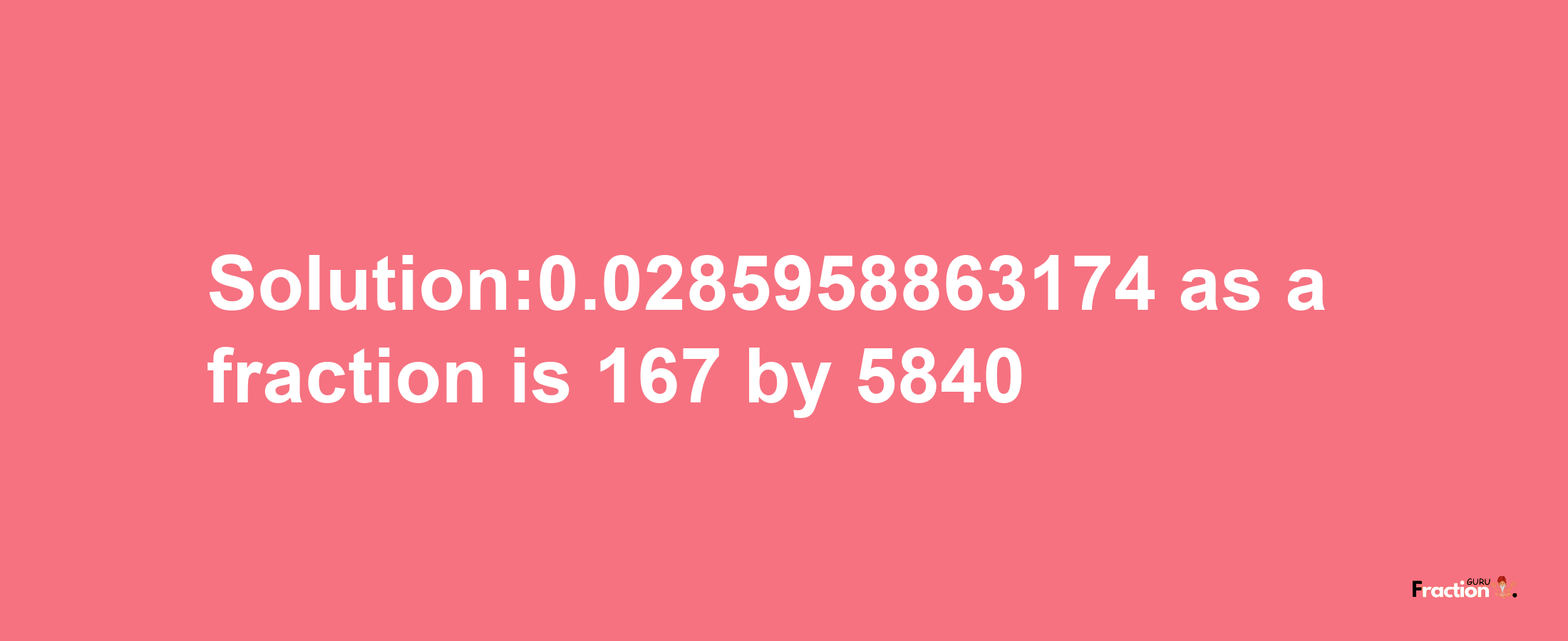 Solution:0.0285958863174 as a fraction is 167/5840