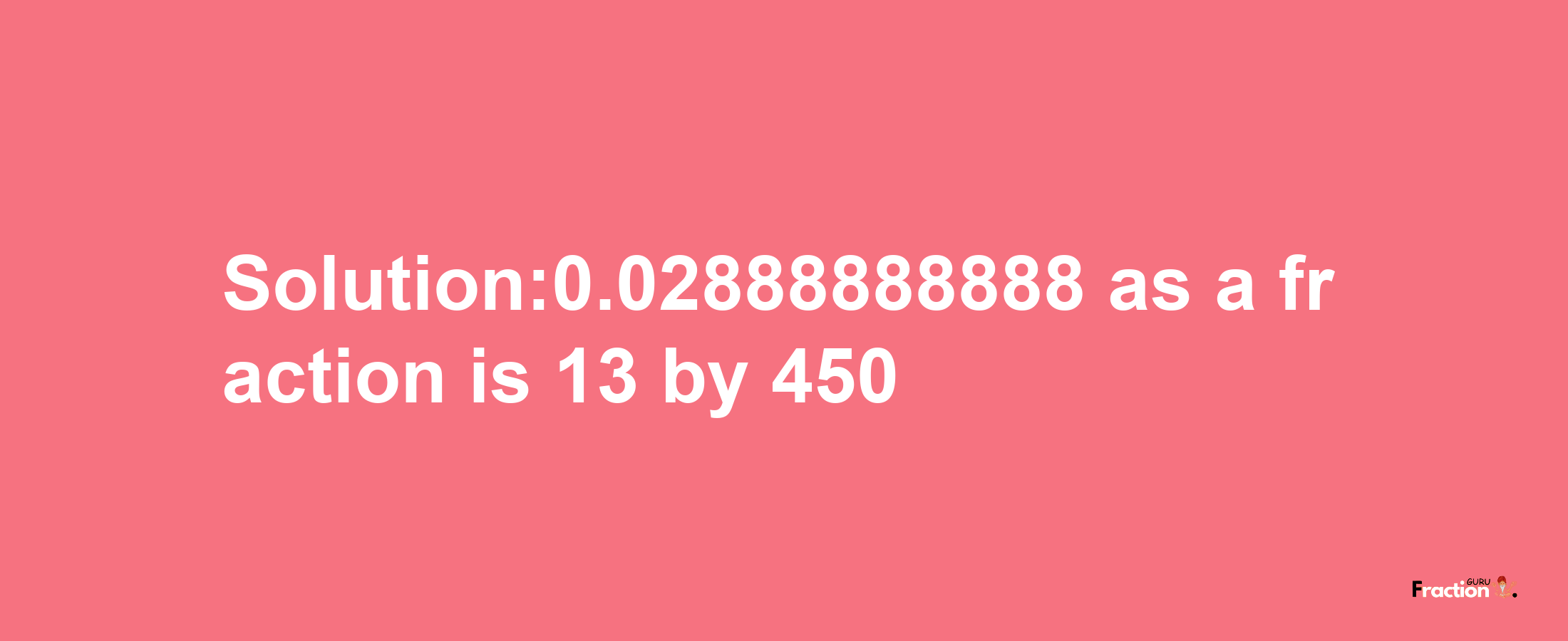 Solution:0.02888888888 as a fraction is 13/450