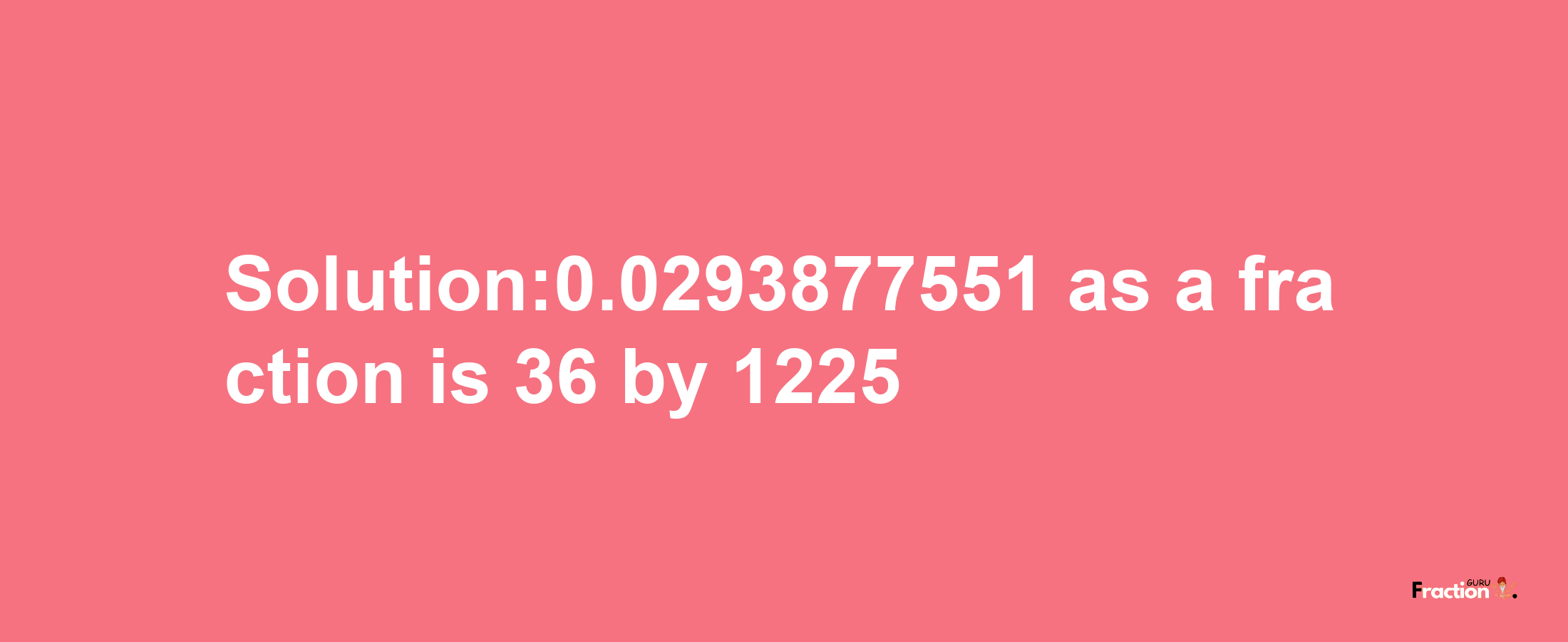 Solution:0.0293877551 as a fraction is 36/1225