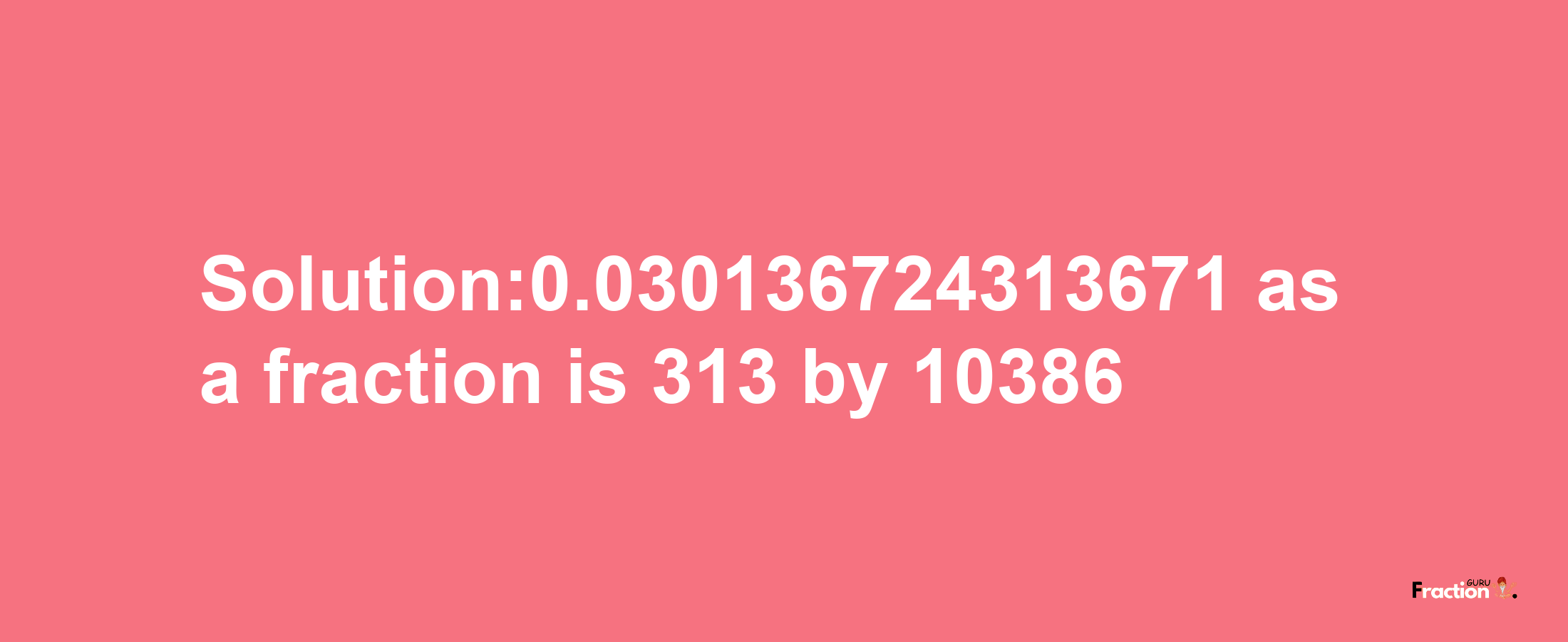 Solution:0.030136724313671 as a fraction is 313/10386