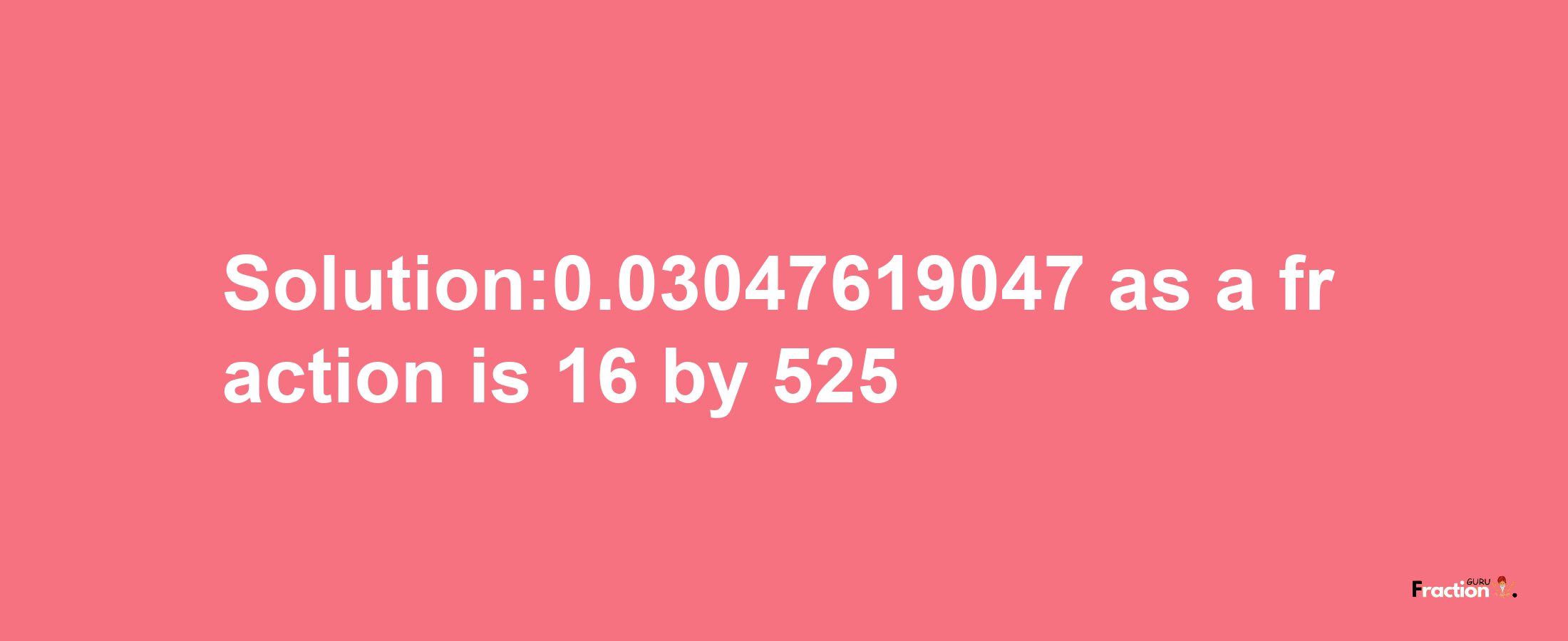 Solution:0.03047619047 as a fraction is 16/525