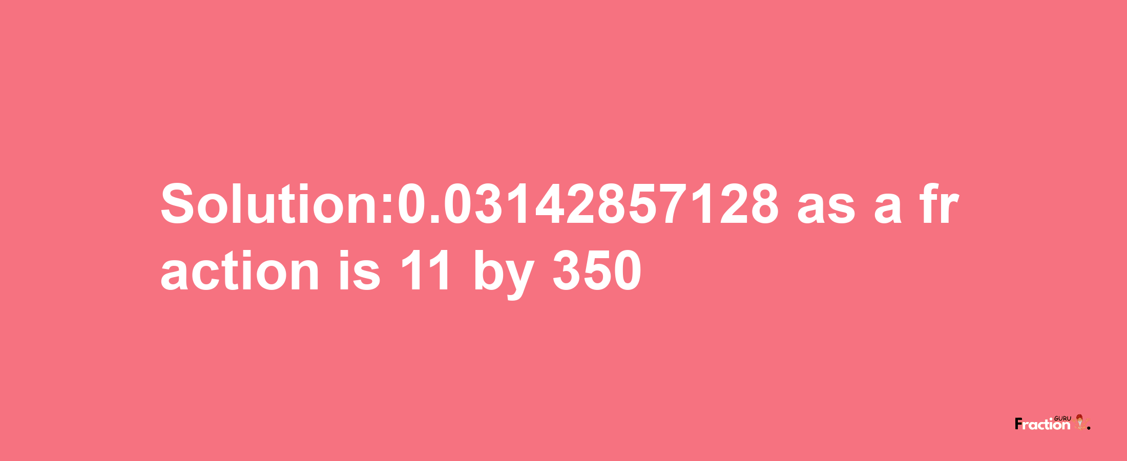 Solution:0.03142857128 as a fraction is 11/350