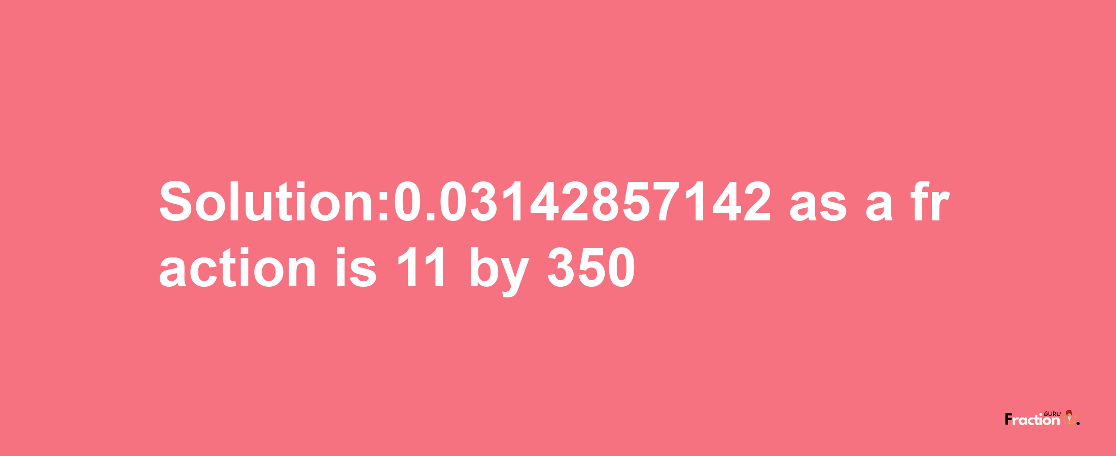 Solution:0.03142857142 as a fraction is 11/350