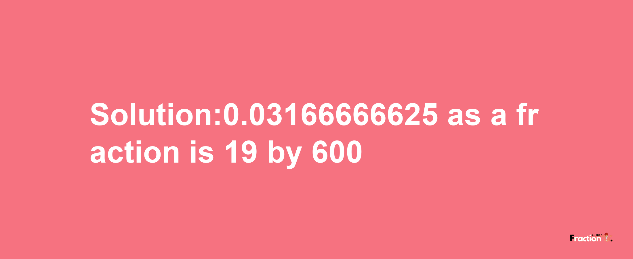 Solution:0.03166666625 as a fraction is 19/600