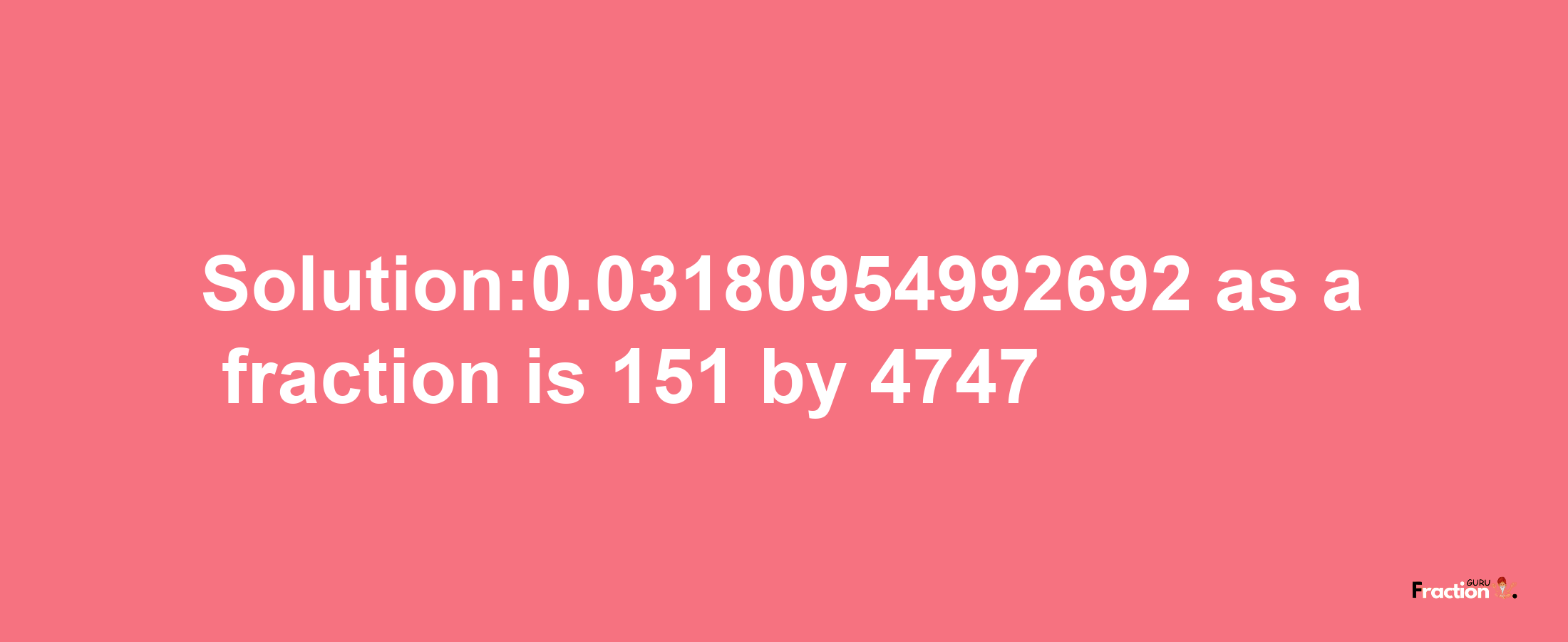 Solution:0.03180954992692 as a fraction is 151/4747