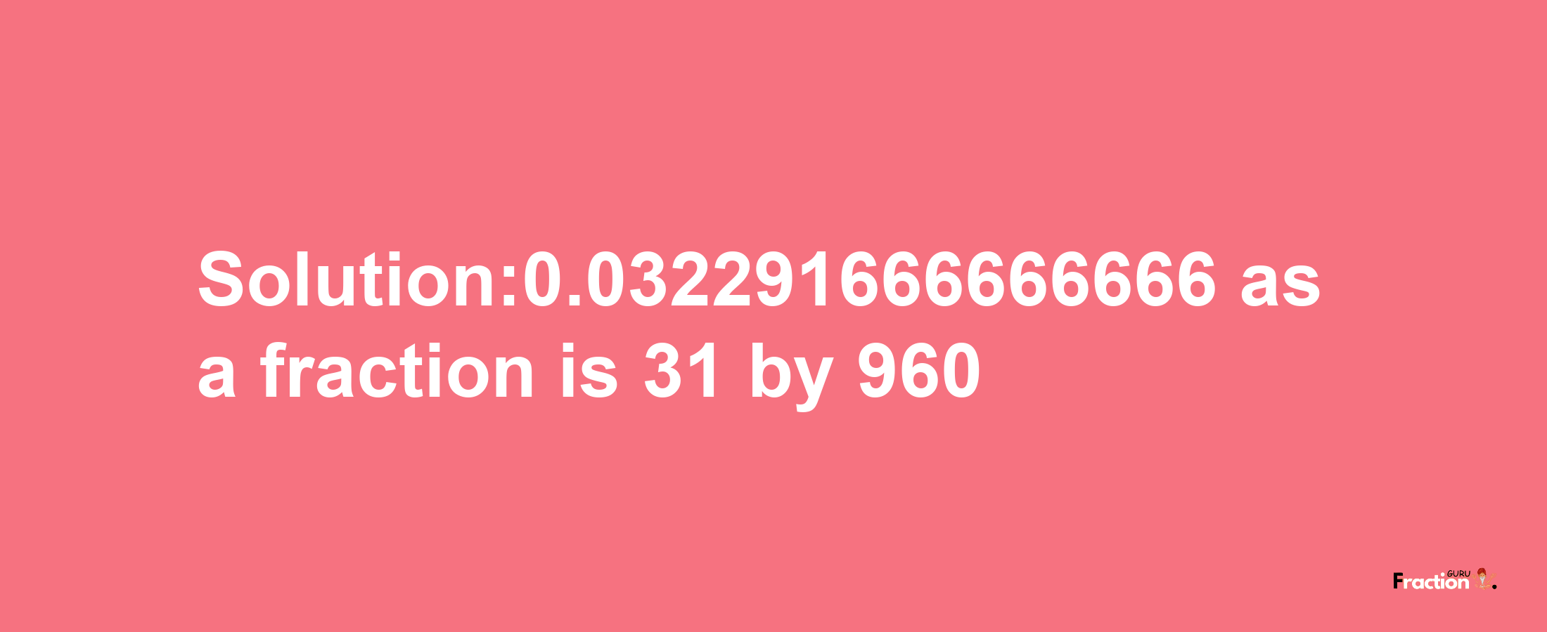 Solution:0.032291666666666 as a fraction is 31/960