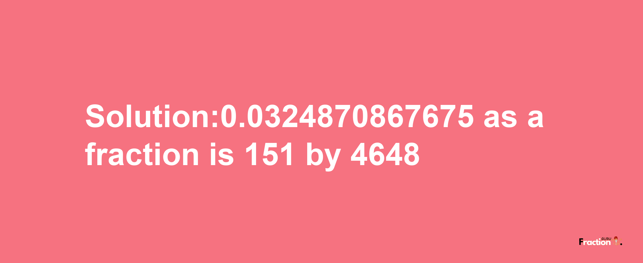 Solution:0.0324870867675 as a fraction is 151/4648