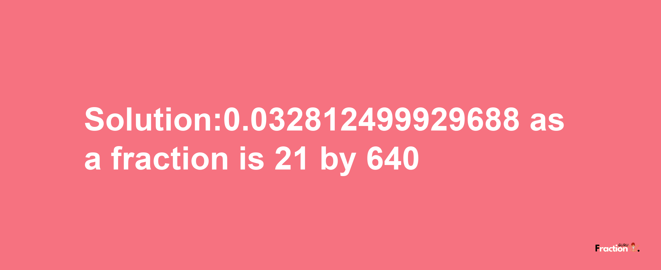 Solution:0.032812499929688 as a fraction is 21/640