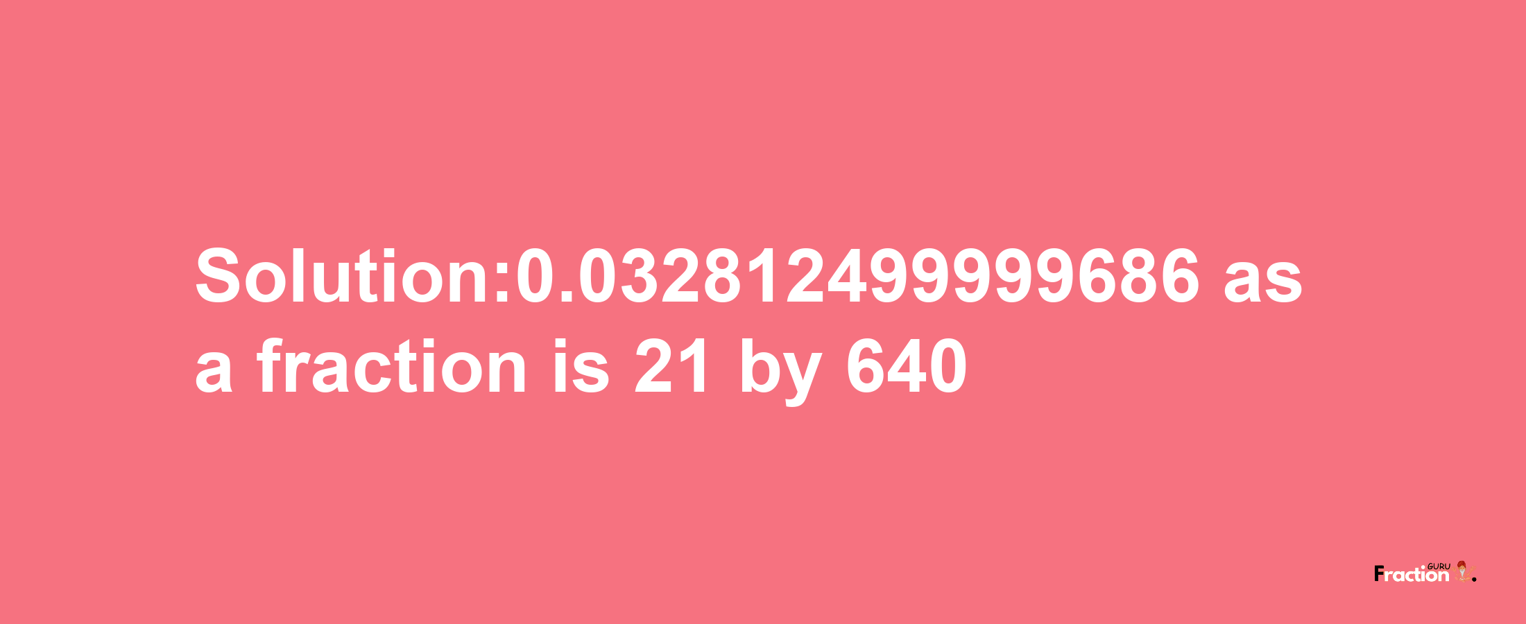 Solution:0.032812499999686 as a fraction is 21/640