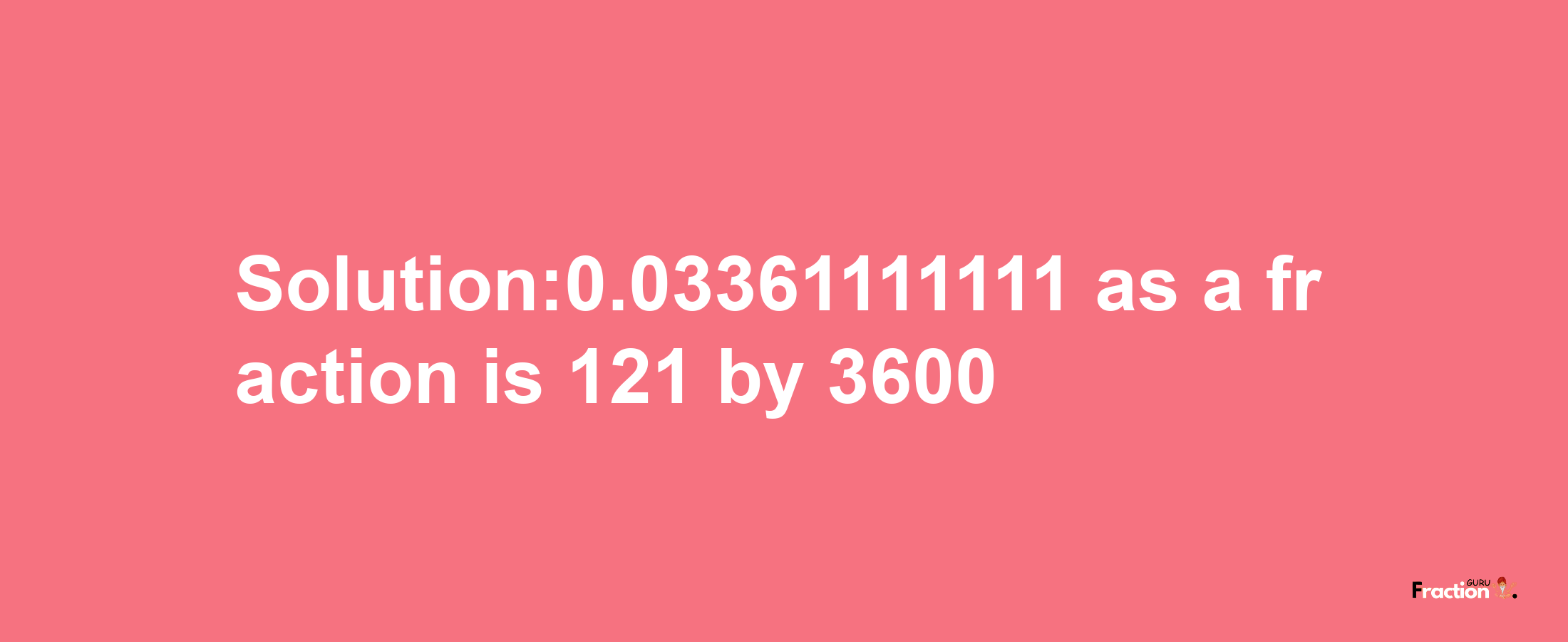 Solution:0.03361111111 as a fraction is 121/3600