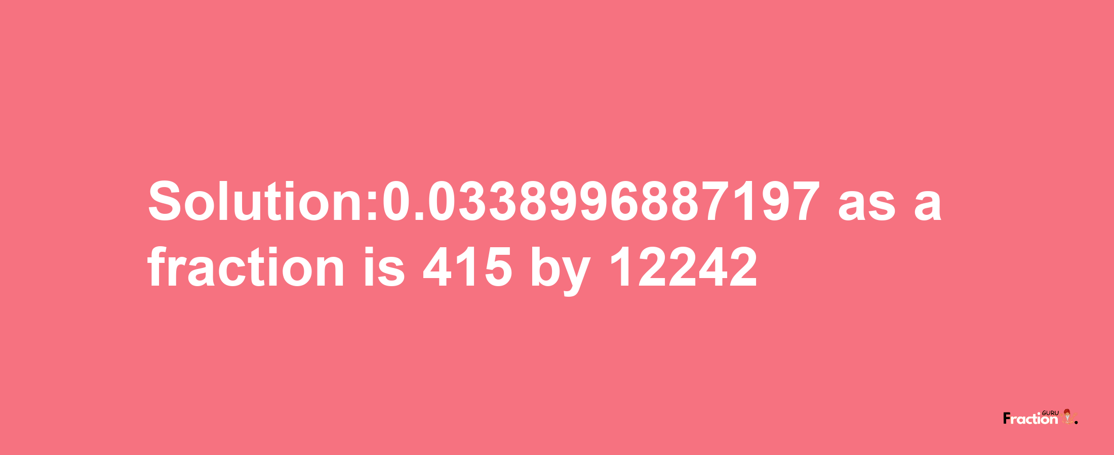 Solution:0.0338996887197 as a fraction is 415/12242