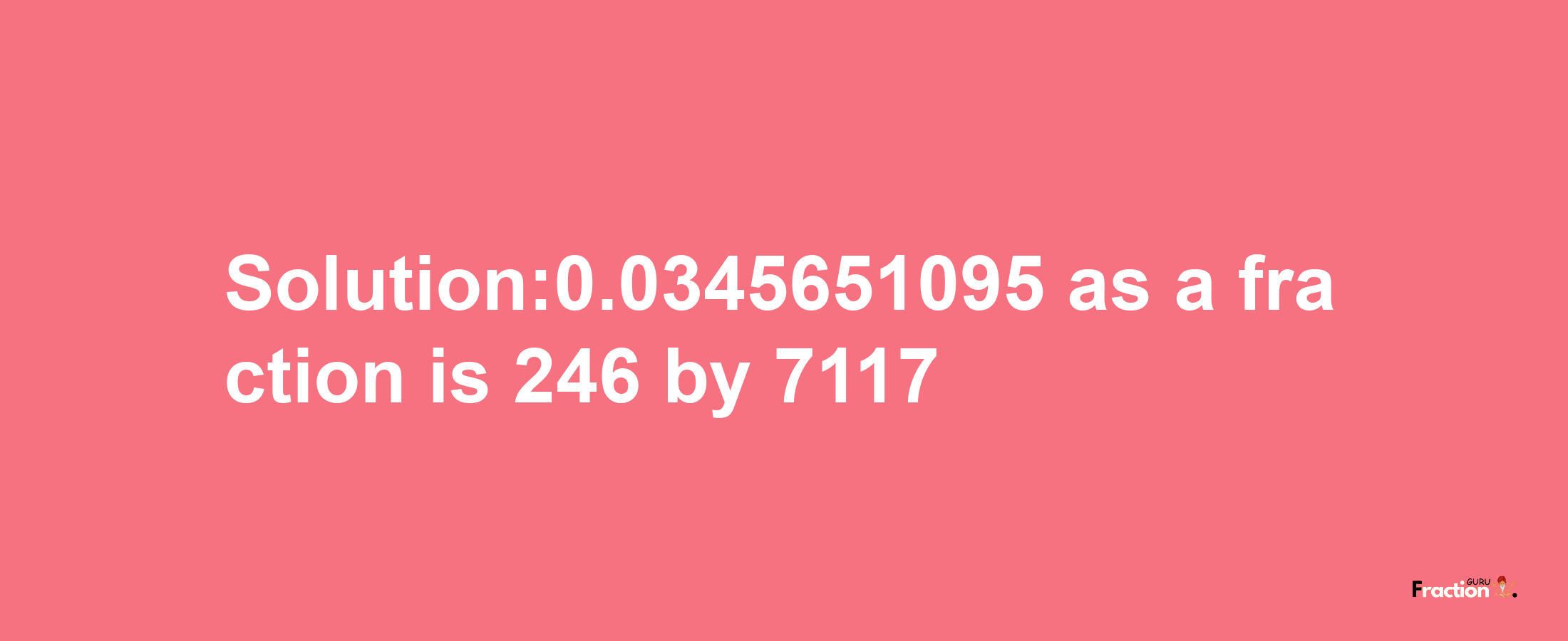 Solution:0.0345651095 as a fraction is 246/7117