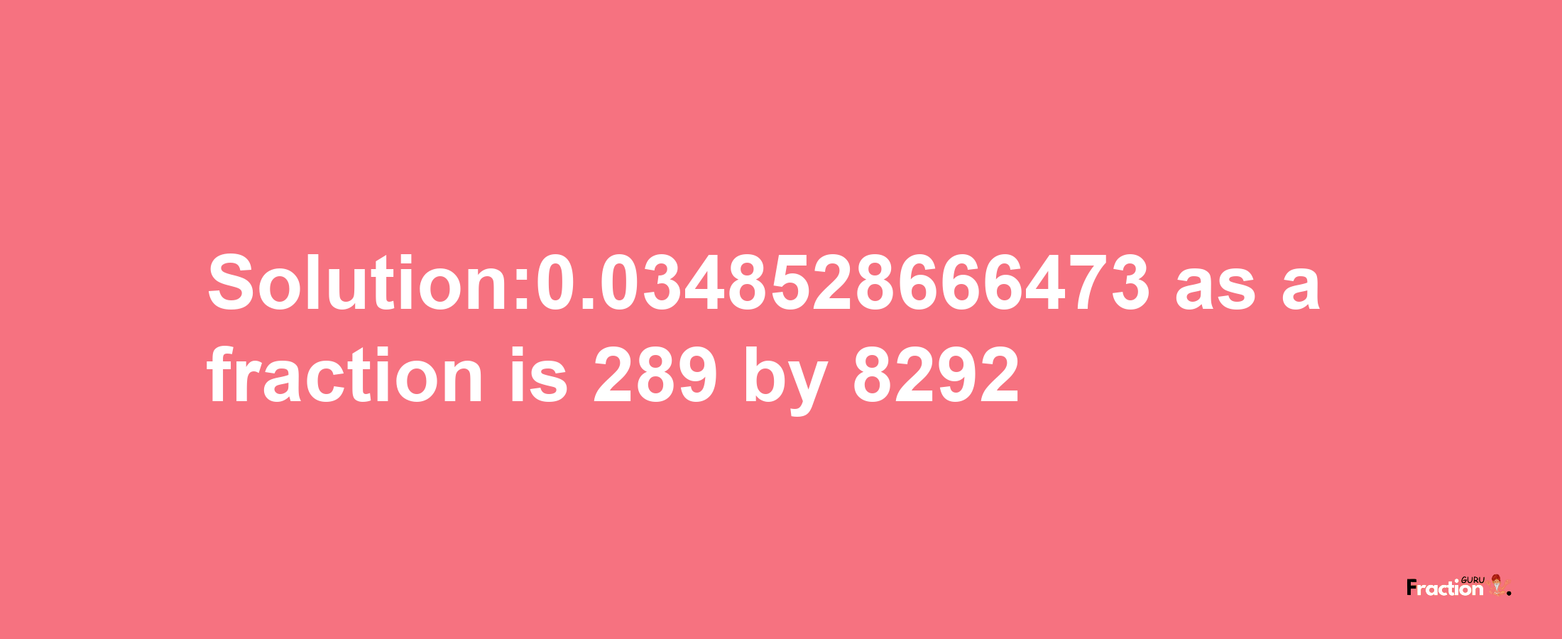 Solution:0.0348528666473 as a fraction is 289/8292