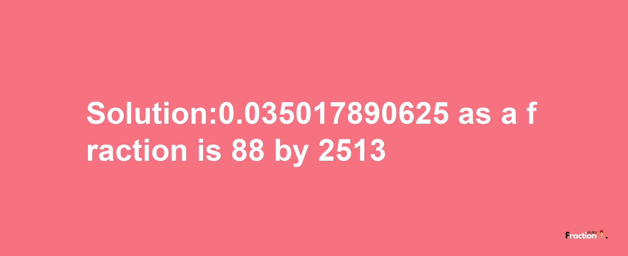 Solution:0.035017890625 as a fraction is 88/2513