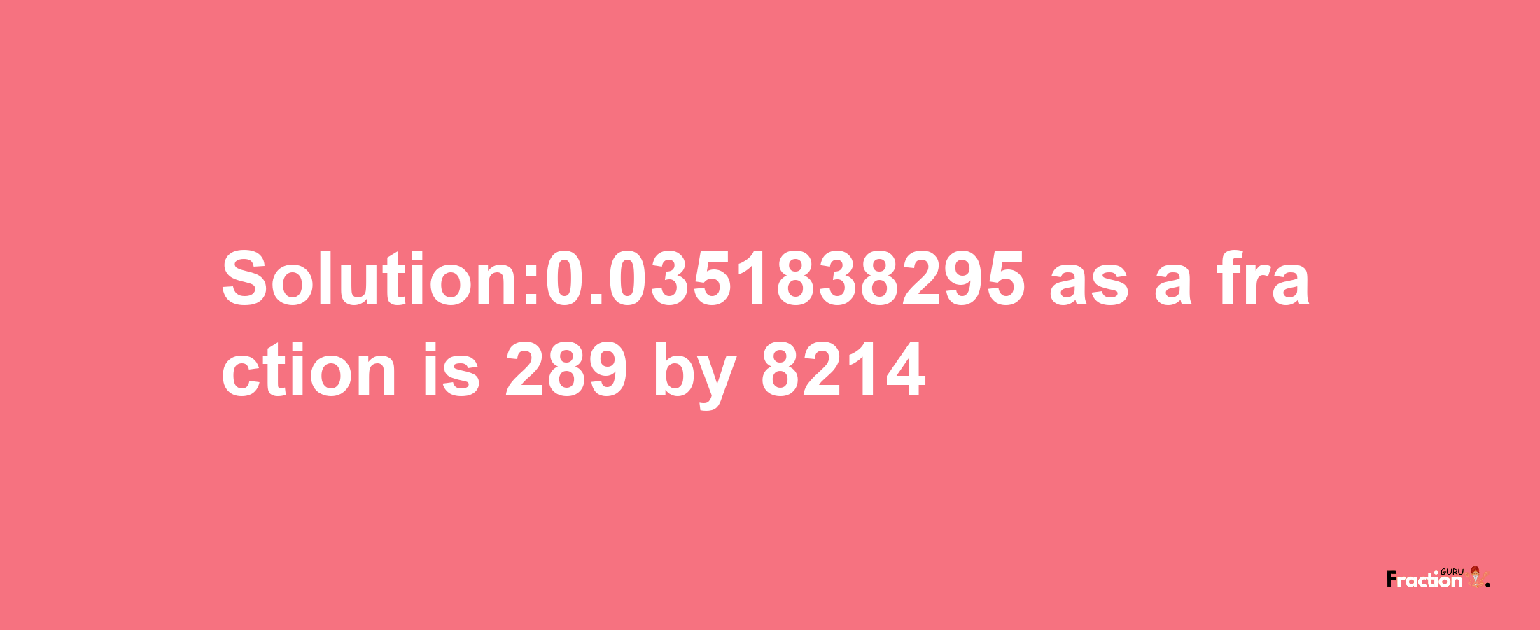 Solution:0.0351838295 as a fraction is 289/8214