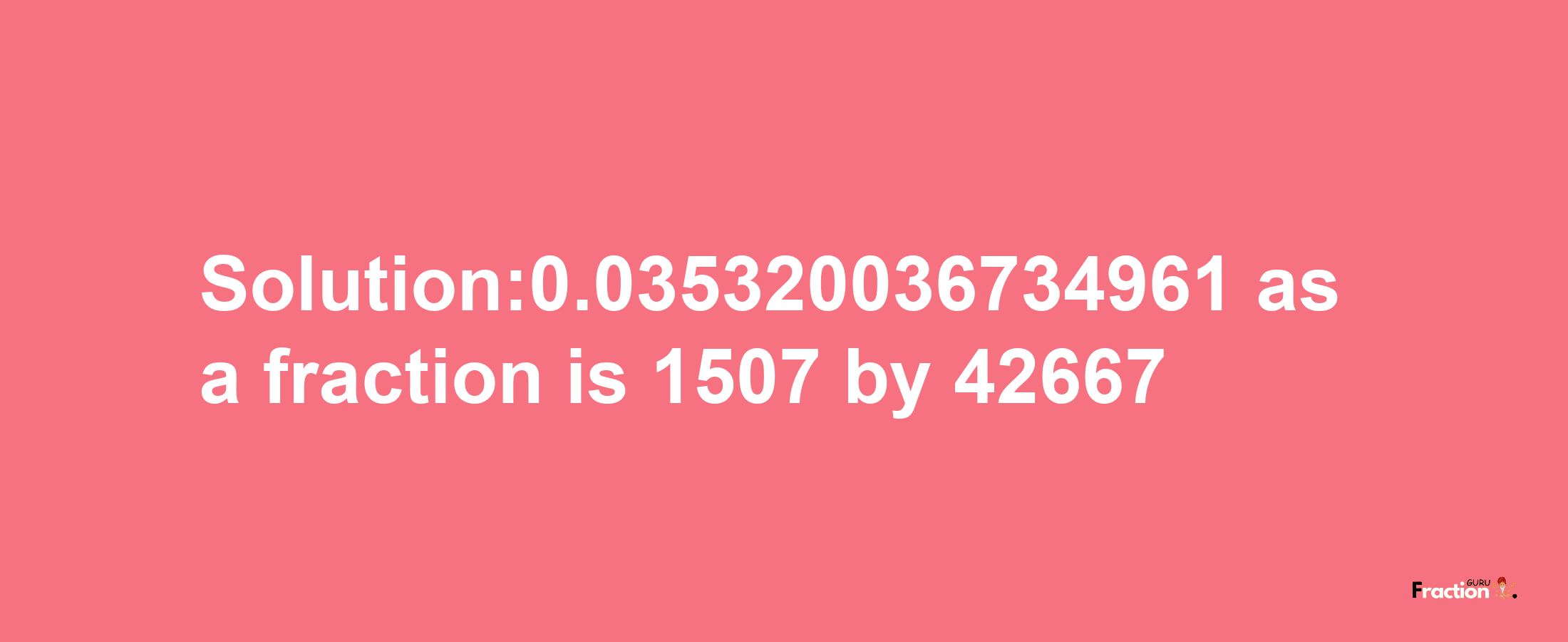 Solution:0.035320036734961 as a fraction is 1507/42667