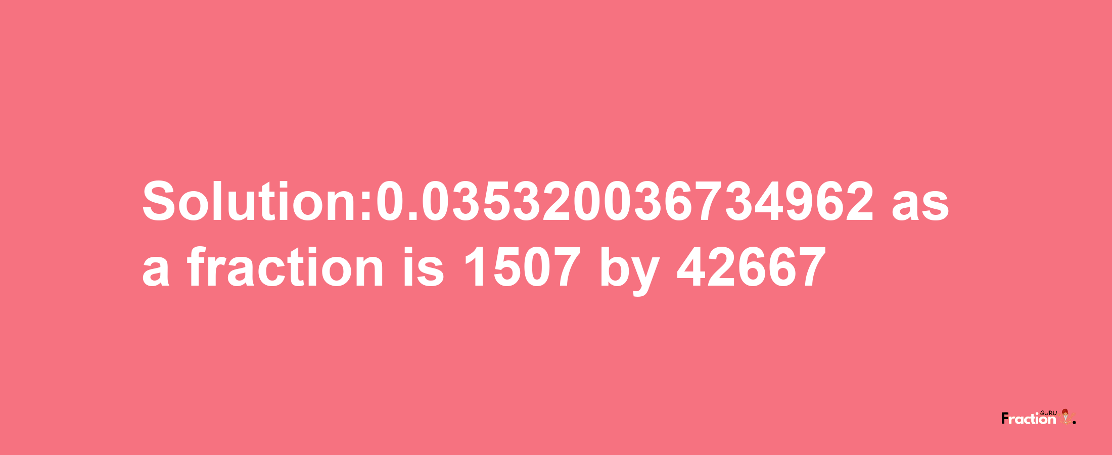 Solution:0.035320036734962 as a fraction is 1507/42667