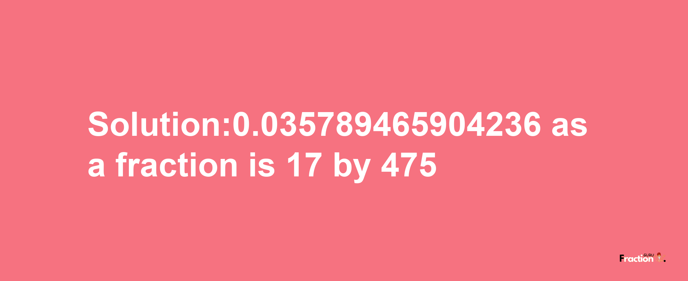 Solution:0.035789465904236 as a fraction is 17/475