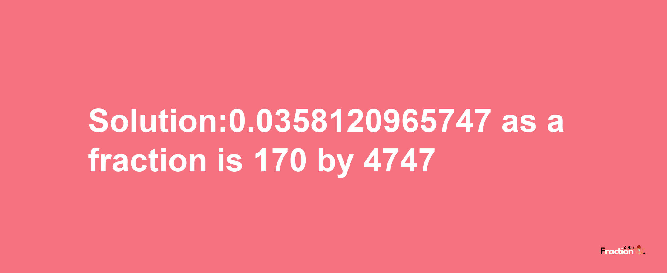 Solution:0.0358120965747 as a fraction is 170/4747